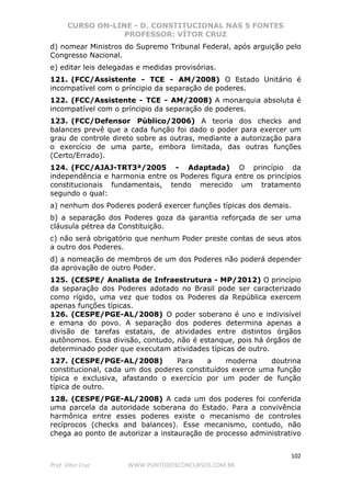 CURSO ON-LINE - D. CONSTITUCIONAL NAS 5 FONTES
PROFESSOR: VÍTOR CRUZ
102
Prof. Vítor Cruz WWW.PONTODOSCONCURSOS.COM.BR
d) nomear Ministros do Supremo Tribunal Federal, após arguição pelo
Congresso Nacional.
e) editar leis delegadas e medidas provisórias.
121. (FCC/Assistente - TCE - AM/2008) O Estado Unitário é
incompatível com o príncipio da separação de poderes.
122. (FCC/Assistente - TCE - AM/2008) A monarquia absoluta é
incompatível com o príncipio da separação de poderes.
123. (FCC/Defensor Público/2006) A teoria dos checks and
balances prevê que a cada função foi dado o poder para exercer um
grau de controle direto sobre as outras, mediante a autorização para
o exercício de uma parte, embora limitada, das outras funções
(Certo/Errado).
124. (FCC/AJAJ-TRT3ª/2005 - Adaptada) O princípio da
independência e harmonia entre os Poderes figura entre os princípios
constitucionais fundamentais, tendo merecido um tratamento
segundo o qual:
a) nenhum dos Poderes poderá exercer funções típicas dos demais.
b) a separação dos Poderes goza da garantia reforçada de ser uma
cláusula pétrea da Constituição.
c) não será obrigatório que nenhum Poder preste contas de seus atos
a outro dos Poderes.
d) a nomeação de membros de um dos Poderes não poderá depender
da aprovação de outro Poder.
125. (CESPE/ Analista de Infraestrutura - MP/2012) O princípio
da separação dos Poderes adotado no Brasil pode ser caracterizado
como rígido, uma vez que todos os Poderes da República exercem
apenas funções típicas.
126. (CESPE/PGE-AL/2008) O poder soberano é uno e indivisível
e emana do povo. A separação dos poderes determina apenas a
divisão de tarefas estatais, de atividades entre distintos órgãos
autônomos. Essa divisão, contudo, não é estanque, pois há órgãos de
determinado poder que executam atividades típicas de outro.
127. (CESPE/PGE-AL/2008) Para a moderna doutrina
constitucional, cada um dos poderes constituídos exerce uma função
típica e exclusiva, afastando o exercício por um poder de função
típica de outro.
128. (CESPE/PGE-AL/2008) A cada um dos poderes foi conferida
uma parcela da autoridade soberana do Estado. Para a convivência
harmônica entre esses poderes existe o mecanismo de controles
recíprocos (checks and balances). Esse mecanismo, contudo, não
chega ao ponto de autorizar a instauração de processo administrativo
 