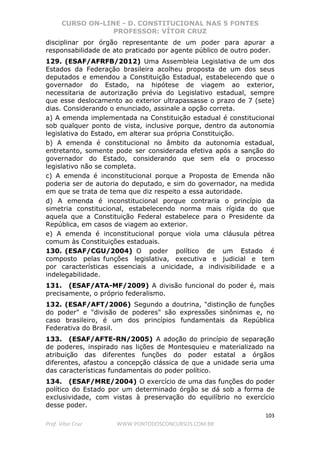 CURSO ON-LINE - D. CONSTITUCIONAL NAS 5 FONTES
PROFESSOR: VÍTOR CRUZ
103
Prof. Vítor Cruz WWW.PONTODOSCONCURSOS.COM.BR
disciplinar por órgão representante de um poder para apurar a
responsabilidade de ato praticado por agente público de outro poder.
129. (ESAF/AFRFB/2012) Uma Assembleia Legislativa de um dos
Estados da Federação brasileira acolheu proposta de um dos seus
deputados e emendou a Constituição Estadual, estabelecendo que o
governador do Estado, na hipótese de viagem ao exterior,
necessitaria de autorização prévia do Legislativo estadual, sempre
que esse deslocamento ao exterior ultrapassasse o prazo de 7 (sete)
dias. Considerando o enunciado, assinale a opção correta.
a) A emenda implementada na Constituição estadual é constitucional
sob qualquer ponto de vista, inclusive porque, dentro da autonomia
legislativa do Estado, em alterar sua própria Constituição.
b) A emenda é constitucional no âmbito da autonomia estadual,
entretanto, somente pode ser considerada efetiva após a sanção do
governador do Estado, considerando que sem ela o processo
legislativo não se completa.
c) A emenda é inconstitucional porque a Proposta de Emenda não
poderia ser de autoria do deputado, e sim do governador, na medida
em que se trata de tema que diz respeito a essa autoridade.
d) A emenda é inconstitucional porque contraria o princípio da
simetria constitucional, estabelecendo norma mais rígida do que
aquela que a Constituição Federal estabelece para o Presidente da
República, em casos de viagem ao exterior.
e) A emenda é inconstitucional porque viola uma cláusula pétrea
comum às Constituições estaduais.
130. (ESAF/CGU/2004) O poder político de um Estado é
composto pelas funções legislativa, executiva e judicial e tem
por características essenciais a unicidade, a indivisibilidade e a
indelegabilidade.
131. (ESAF/ATA-MF/2009) A divisão funcional do poder é, mais
precisamente, o próprio federalismo.
132. (ESAF/AFT/2006) Segundo a doutrina, "distinção de funções
do poder" e "divisão de poderes" são expressões sinônimas e, no
caso brasileiro, é um dos princípios fundamentais da República
Federativa do Brasil.
133. (ESAF/AFTE-RN/2005) A adoção do princípio de separação
de poderes, inspirado nas lições de Montesquieu e materializado na
atribuição das diferentes funções do poder estatal a órgãos
diferentes, afastou a concepção clássica de que a unidade seria uma
das características fundamentais do poder político.
134. (ESAF/MRE/2004) O exercício de uma das funções do poder
político do Estado por um determinado órgão se dá sob a forma de
exclusividade, com vistas à preservação do equilíbrio no exercício
desse poder.
 