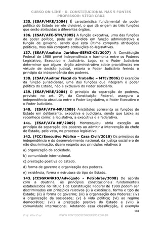 CURSO ON-LINE - D. CONSTITUCIONAL NAS 5 FONTES
PROFESSOR: VÍTOR CRUZ
104
Prof. Vítor Cruz WWW.PONTODOSCONCURSOS.COM.BR
135. (ESAF/MRE/2004) É característica fundamental do poder
político do Estado ser ele divisível, o que dá origem às três funções
que serão atribuídas a diferentes órgãos.
136. (ESAF/AFC-STN/2005) A função executiva, uma das funções
do poder político, pode ser dividida em função administrativa e
função de governo, sendo que esta última comporta atribuições
políticas, mas não comporta atribuições co-legislativas.
137. (ESAF/Analista Jurídico-SEFAZ-CE/2007) A Constituição
Federal de 1988 prevê independência e harmonia entre os Poderes
Legislativo, Executivo e Judiciário. Logo, se o Poder Judiciário
determinar que algum órgão administrativo adote providências em
virtude de decisão judical, estaria o Poder Judiciário ferindo o
princípio da independência dos poderes.
138. (ESAF/Auditor Fiscal do Trabalho – MTE/2006) O exercício
da função jurisdicional, uma das funções que integram o poder
político do Estado, não é exclusivo do Poder Judiciário.
139. (ESAF/MRE/2004) O princípio da separação de poderes,
previsto no art. 2º, da Constituição Federal, assegura a
independência absoluta entre o Poder Legislativo, o Poder Executivo e
o Poder Judiciário.
140. (ESAF/ATA-MF/2009) Aristóteles apresenta as funções do
Estado em deliberante, executiva e judiciária, sendo que Locke as
reconhece como: a legislativa, a executiva e a federativa.
141. (ESAF/ATA-MF/2009) Montesquieu abria exceção ao
princípio da separação dos poderes ao admitir a intervenção do chefe
de Estado, pelo veto, no processo legislativo.
142. (FCC/Executivo Público – Casa Civil/2010) Os princípios da
independência e do desenvolvimento nacional, da justiça social e o de
não discriminação, dizem respeito aos princípios relativos à
a) organização da sociedade.
b) comunidade internacional.
c) prestação positiva do Estado.
d) forma de governo e organização dos poderes.
e) existência, forma e estrutura do tipo de Estado.
143. (CESGRANRIO/Advogado - Petrobrás/2008) De acordo
com a doutrina, os princípios constitucionais fundamentais
estabelecidos no Título I da Constituição Federal de 1988 podem ser
discriminados em princípios relativos (i) à existência, forma e tipo de
Estado; (ii) à forma de governo; (iii) à organização dos Poderes; (iv)
à organização da sociedade; (v) à vida política; (vi) ao regime
democrático; (vii) à prestação positiva do Estado e (viii) à
comunidade internacional. Adotando essa classificação, é exemplo
 
