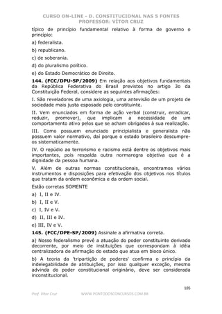 CURSO ON-LINE - D. CONSTITUCIONAL NAS 5 FONTES
PROFESSOR: VÍTOR CRUZ
105
Prof. Vítor Cruz WWW.PONTODOSCONCURSOS.COM.BR
típico de princípio fundamental relativo à forma de governo o
princípio:
a) federalista.
b) republicano.
c) de soberania.
d) do pluralismo político.
e) do Estado Democrático de Direito.
144. (FCC/DPU-SP/2009) Em relação aos objetivos fundamentais
da República Federativa do Brasil previstos no artigo 3o da
Constituição Federal, considere as seguintes afirmações:
I. São reveladores de uma axiologia, uma antevisão de um projeto de
sociedade mais justa esposado pelo constituinte.
II. Vem enunciados em forma de ação verbal (construir, erradicar,
reduzir, promover), que implicam a necessidade de um
comportamento ativo pelos que se acham obrigados à sua realização.
III. Como possuem enunciado principialista e generalista não
possuem valor normativo, daí porque o estado brasileiro descumpre-
os sistematicamente.
IV. O repúdio ao terrorismo e racismo está dentre os objetivos mais
importantes, pois respalda outra normaregra objetiva que é a
dignidade da pessoa humana.
V. Além de outras normas constitucionais, encontramos vários
instrumentos e disposições para efetivação dos objetivos nos títulos
que tratam da ordem econômica e da ordem social.
Estão corretas SOMENTE
a) I, II e IV.
b) I, II e V.
c) I, IV e V.
d) II, III e IV.
e) III, IV e V.
145. (FCC/DPE-SP/2009) Assinale a afirmativa correta.
a) Nosso federalismo prevê a atuação do poder constituinte derivado
decorrente, por meio de instituições que correspondam à idéia
centralizadora de afirmação do estado que atua em bloco único.
b) A teoria da 'tripartição de poderes' confirma o princípio da
indelegabilidade de atribuições, por isso qualquer exceção, mesmo
advinda do poder constitucional originário, deve ser considerada
inconstitucional.
 