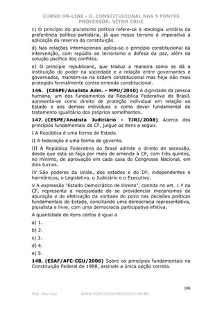 CURSO ON-LINE - D. CONSTITUCIONAL NAS 5 FONTES
PROFESSOR: VÍTOR CRUZ
106
Prof. Vítor Cruz WWW.PONTODOSCONCURSOS.COM.BR
c) O princípio do pluralismo político refere-se à ideologia unitária da
preferência político-partidária, já que nesse terreno é imperativa a
aplicação da reserva da constituição.
d) Nas relações internacionais aplica-se o princípio constitucional da
intervenção, com repúdio ao terrorismo e defesa da paz, além da
solução pacífica dos conflitos.
e) O princípio republicano, que traduz a maneira como se dá a
instituição do poder na sociedade e a relação entre governantes e
governados, mantém-se na ordem constitucional mas hoje não mais
protegido formalmente contra emenda constitucional.
146. (CESPE/Analista Adm. - MPU/2010) A dignidade da pessoa
humana, um dos fundamentos da República Federativa do Brasil,
apresenta-se como direito de proteção individual em relação ao
Estado e aos demais indivíduos e como dever fundamental de
tratamento igualitário dos próprios semelhantes.
147. (CESPE/Analista Judiciário - TJRJ/2008) Acerca dos
princípios fundamentais da CF, julgue os itens a seguir.
I A República é uma forma de Estado.
II A federação é uma forma de governo.
III A República Federativa do Brasil admite o direito de secessão,
desde que esta se faça por meio de emenda à CF, com três quintos,
no mínimo, de aprovação em cada casa do Congresso Nacional, em
dois turnos.
IV São poderes da União, dos estados e do DF, independentes e
harmônicos, o Legislativo, o Judiciário e o Executivo.
V A expressão "Estado Democrático de Direito", contida no art. 1.º da
CF, representa a necessidade de se providenciar mecanismos de
apuração e de efetivação da vontade do povo nas decisões políticas
fundamentais do Estado, conciliando uma democracia representativa,
pluralista e livre, com uma democracia participativa efetiva.
A quantidade de itens certos é igual a
a) 1.
b) 2.
c) 3.
d) 4.
e) 5.
148. (ESAF/AFC-CGU/2006) Sobre os princípios fundamentais na
Constituição Federal de 1988, assinale a única opção correta.
 
