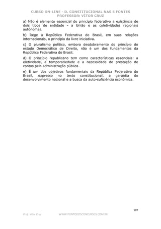 CURSO ON-LINE - D. CONSTITUCIONAL NAS 5 FONTES
PROFESSOR: VÍTOR CRUZ
107
Prof. Vítor Cruz WWW.PONTODOSCONCURSOS.COM.BR
a) Não é elemento essencial do princípio federativo a existência de
dois tipos de entidade - a União e as coletividades regionais
autônomas.
b) Rege a República Federativa do Brasil, em suas relações
internacionais, o princípio da livre iniciativa.
c) O pluralismo político, embora desdobramento do princípio do
estado Democrático de Direito, não é um dos fundamentos da
República Federativa do Brasil.
d) O princípio republicano tem como características essenciais: a
eletividade, a temporariedade e a necessidade de prestação de
contas pela administração pública.
e) É um dos objetivos fundamentais da República Federativa do
Brasil, expresso no texto constitucional, a garantia do
desenvolvimento nacional e a busca da auto-suficiência econômica.
 
