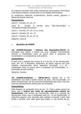 CURSO ON-LINE - D. CONSTITUCIONAL NAS 5 FONTES
PROFESSOR: VÍTOR CRUZ
12
Prof. Vítor Cruz WWW.PONTODOSCONCURSOS.COM.BR
d) o Brasil é formado pela união indissolúvel dos Estados e Municípios
e do Distrito Federal, constituindo-se em Estado Democrático.
e) constituem objetivos fundamentais, dentre outros, garantir o
desenvolvimento nacional.
Comentários:
Letra A - Correto. CF, art. 2º.
Letra B - Errado. O correto seria "não-intervenção" e
"autodeterminação dos povos".
Letra C - Correto. CF, art. 1º, p. único.
Letra D - Correto. CF. art. 1º.
Letra E - Correto. CF, art. 3º, II.
Gabarito: Letra B.
• Questões do CESPE:
18. (CESPE/Analista - Câmara dos Deputados/2012) Os
princípios que regem o Brasil nas suas relações internacionais
incluem a cooperação entre os povos para o progresso da
humanidade e a concessão de asilo político.
Comentários:
O item traz a redação dos incisos IX e X do Art. 4º da Constituição,
veja: Art. 4º- A República Federativa do Brasil rege-se nas suas
relações internacionais pelos seguintes princípios: (...) IX -
cooperação entre os povos para o progresso da humanidade; X -
concessão de asilo político.
Gabarito: Correto.
19. (CESPE/Assitente – CNPq/2011) Apesar de a CF
estabelecer que todo o poder emana do povo, não há previsão, no
texto constitucional, de seu exercício diretamente pelo povo, mas por
meio de representantes eleitos para tal finalidade.
Comentários:
Está disposto no parágrafo único do art. 1º: Todo o poder emana do
povo, que o exerce por meio de representantes eleitos ou
diretamente, nos termos da Constituição. Este é o conceito de
democracia mista, que é endossado pelo art. 14 da Constituição: A
soberania popular será exercida pelo sufrágio universal e pelo voto
direto e secreto, com valor igual para todos, e, nos termos da lei,
 