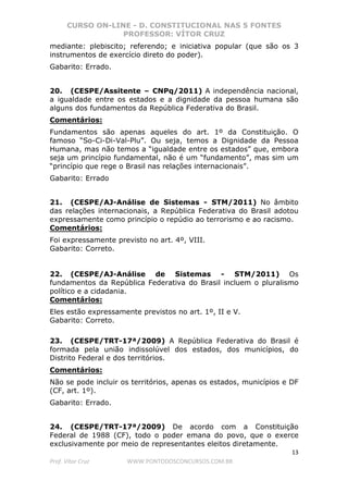 CURSO ON-LINE - D. CONSTITUCIONAL NAS 5 FONTES
PROFESSOR: VÍTOR CRUZ
13
Prof. Vítor Cruz WWW.PONTODOSCONCURSOS.COM.BR
mediante: plebiscito; referendo; e iniciativa popular (que são os 3
instrumentos de exercício direto do poder).
Gabarito: Errado.
20. (CESPE/Assitente – CNPq/2011) A independência nacional,
a igualdade entre os estados e a dignidade da pessoa humana são
alguns dos fundamentos da República Federativa do Brasil.
Comentários:
Fundamentos são apenas aqueles do art. 1º da Constituição. O
famoso “So-Ci-Di-Val-Plu”. Ou seja, temos a Dignidade da Pessoa
Humana, mas não temos a “igualdade entre os estados” que, embora
seja um princípio fundamental, não é um “fundamento”, mas sim um
“princípio que rege o Brasil nas relações internacionais”.
Gabarito: Errado
21. (CESPE/AJ-Análise de Sistemas - STM/2011) No âmbito
das relações internacionais, a República Federativa do Brasil adotou
expressamente como princípio o repúdio ao terrorismo e ao racismo.
Comentários:
Foi expressamente previsto no art. 4º, VIII.
Gabarito: Correto.
22. (CESPE/AJ-Análise de Sistemas - STM/2011) Os
fundamentos da República Federativa do Brasil incluem o pluralismo
político e a cidadania.
Comentários:
Eles estão expressamente previstos no art. 1º, II e V.
Gabarito: Correto.
23. (CESPE/TRT-17ª/2009) A República Federativa do Brasil é
formada pela união indissolúvel dos estados, dos municípios, do
Distrito Federal e dos territórios.
Comentários:
Não se pode incluir os territórios, apenas os estados, municípios e DF
(CF, art. 1º).
Gabarito: Errado.
24. (CESPE/TRT-17ª/2009) De acordo com a Constituição
Federal de 1988 (CF), todo o poder emana do povo, que o exerce
exclusivamente por meio de representantes eleitos diretamente.
 
