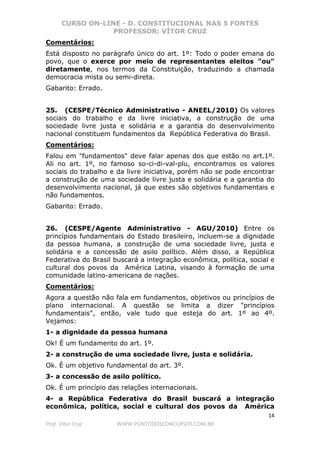 CURSO ON-LINE - D. CONSTITUCIONAL NAS 5 FONTES
PROFESSOR: VÍTOR CRUZ
14
Prof. Vítor Cruz WWW.PONTODOSCONCURSOS.COM.BR
Comentários:
Está disposto no parágrafo único do art. 1º: Todo o poder emana do
povo, que o exerce por meio de representantes eleitos "ou"
diretamente, nos termos da Constituição, traduzindo a chamada
democracia mista ou semi-direta.
Gabarito: Errado.
25. (CESPE/Técnico Administrativo - ANEEL/2010) Os valores
sociais do trabalho e da livre iniciativa, a construção de uma
sociedade livre justa e solidária e a garantia do desenvolvimento
nacional constituem fundamentos da República Federativa do Brasil.
Comentários:
Falou em "fundamentos" deve falar apenas dos que estão no art.1º.
Ali no art. 1º, no famoso so-ci-di-val-plu, encontramos os valores
sociais do trabalho e da livre iniciativa, porém não se pode encontrar
a construção de uma sociedade livre justa e solidária e a garantia do
desenvolvimento nacional, já que estes são objetivos fundamentais e
não fundamentos.
Gabarito: Errado.
26. (CESPE/Agente Administrativo - AGU/2010) Entre os
princípios fundamentais do Estado brasileiro, incluem-se a dignidade
da pessoa humana, a construção de uma sociedade livre, justa e
solidária e a concessão de asilo político. Além disso, a República
Federativa do Brasil buscará a integração econômica, política, social e
cultural dos povos da América Latina, visando à formação de uma
comunidade latino-americana de nações.
Comentários:
Agora a questão não fala em fundamentos, objetivos ou princípios de
plano internacional. A questão se limita a dizer "princípios
fundamentais", então, vale tudo que esteja do art. 1º ao 4º.
Vejamos:
1- a dignidade da pessoa humana
Ok! É um fundamento do art. 1º.
2- a construção de uma sociedade livre, justa e solidária.
Ok. É um objetivo fundamental do art. 3º.
3- a concessão de asilo político.
Ok. É um princípio das relações internacionais.
4- a República Federativa do Brasil buscará a integração
econômica, política, social e cultural dos povos da América
 