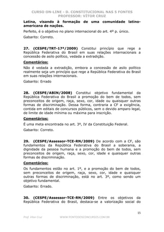 CURSO ON-LINE - D. CONSTITUCIONAL NAS 5 FONTES
PROFESSOR: VÍTOR CRUZ
15
Prof. Vítor Cruz WWW.PONTODOSCONCURSOS.COM.BR
Latina, visando à formação de uma comunidade latino-
americana de nações.
Perfeito, é o objetivo no plano internacional do art. 4º p. único.
Gabarito: Correto.
27. (CESPE/TRT-17ª/2009) Constitui princípio que rege a
República Federativa do Brasil em suas relações internacionais a
concessão de asilo político, vedada a extradição.
Comentários:
Não é vedada a extradição, embora a concessão de asilo político
realmente seja um princípio que rege a República Federativa do Brasil
em suas relações internacionais.
Gabarito: Errado
28. (CESPE/ABIN/2008) Constitui objetivo fundamental da
República Federativa do Brasil a promoção do bem de todos, sem
preconceitos de origem, raça, sexo, cor, idade ou quaisquer outras
formas de discriminação. Dessa forma, contraria a CF a exigência,
contida em editais de concursos públicos, sem o devido amparo legal,
de limite de idade mínima ou máxima para inscrição.
Comentários:
É uma meta encontrada no art. 3º, IV da Constituição Federal.
Gabarito: Correto.
29. (CESPE/Assessor-TCE-RN/2009) De acordo com a CF, são
fundamentos da República Federativa do Brasil a soberania, a
dignidade da pessoa humana e a promoção do bem de todos, sem
preconceitos de origem, raça, sexo, cor, idade e quaisquer outras
formas de discriminação.
Comentários:
Os fundamentos estão no art. 1º, e a promoção do bem de todos,
sem preconceitos de origem, raça, sexo, cor, idade e quaisquer
outras formas de discriminação, está no art. 3º, como sendo um
objetivo fundamental.
Gabarito: Errado.
30. (CESPE/Assessor-TCE-RN/2009) Entre os objetivos da
República Federativa do Brasil, destaca-se a valorização social do
 