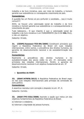 CURSO ON-LINE - D. CONSTITUCIONAL NAS 5 FONTES
PROFESSOR: VÍTOR CRUZ
16
Prof. Vítor Cruz WWW.PONTODOSCONCURSOS.COM.BR
trabalho e da livre iniciativa, pois, por meio do trabalho, o homem
garante sua subsistência e o consequente crescimento do país.
Comentários:
A questão faz um floreio só pra confundir o candidato... isso é muito
comum!!!
Ahhh, se houver uma valorização social do trabalho e da livre
iniciativa o homem garante sua subsistência e o consequentemente o
crescimento do país.
Tudo baboseira... O que importa é que a valorização social do
trabalho e da livre iniciativa é um FUNDAMENTO (So-Ci-Di-VAL-PLU),
e não um objetivo.
Gabarito: Errado.
31. (CESPE/Assessor-TCE-RN/2009) Constituem princípios que
regem a República Federativa do Brasil em suas relações
internacionais, entre outros, a prevalência dos direitos humanos, da
garantia do desenvolvimento nacional e da autodeterminação dos
povos.
Comentários:
Realmente a prevalência dos direitos humanos e da
autodeterminação dos povos estão no art. 4º, elencados como
princípios das relações internacionais. Porém, a garantia do
desenvolvimento nacional é um objetivo fundamental do art. 3º
Gabarito: Errado.
• Questões da ESAF:
32. (ESAF/ATRFB/2012) A República Federativa do Brasil rege-
se nas suas relações internacionais pelo princípio da concessão de
asilo político.
Comentários:
A assertiva reproduz com correção o disposto no art. 4º, X.
Gabarito: Correto.
33. (ESAF/TFC-CGU/2008) Assinale a opção que indica um dos
objetivos fundamentais da República Federativa do Brasil.
a) Valorizar a cidadania.
b) Valorizar a dignidade da pessoa humana.
 