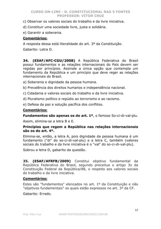 CURSO ON-LINE - D. CONSTITUCIONAL NAS 5 FONTES
PROFESSOR: VÍTOR CRUZ
17
Prof. Vítor Cruz WWW.PONTODOSCONCURSOS.COM.BR
c) Observar os valores sociais do trabalho e da livre iniciativa.
d) Constituir uma sociedade livre, justa e solidária.
e) Garantir a soberania.
Comentários:
A resposta dessa está literalidade do art. 3º da Constituição.
Gabarito: Letra D.
34. (ESAF/AFC-CGU/2008) A República Federativa do Brasil
possui fundamentos e as relações internacionais do País devem ser
regidas por princípios. Assinale a única opção que contempla um
fundamento da República e um princípio que deve reger as relações
internacionais do Brasil.
a) Soberania e dignidade da pessoa humana.
b) Prevalência dos direitos humanos e independência nacional.
c) Cidadania e valores sociais do trabalho e da livre iniciativa.
d) Pluralismo político e repúdio ao terrorismo e ao racismo.
e) Defesa da paz e solução pacífica dos conflitos.
Comentários:
Fundamentos são apenas os do art. 1º, o famoso So-ci-di-val-plu.
Assim, elimina-se a letra B e E.
Princípios que regem a República nas relações internacionais
são os do art. 4º.
Elimina-se, então, a letra A, pois dignidade da pessoa humana é um
fundamento ("di" do so-ci-di-val-plu) e a letra C, também (valores
sociais do trabalho e da livre iniciativa é o "val" do so-ci-di-val-plu).
Sobrou a letra D, gabarito da questão.
35. (ESAF/AFRFB/2009) Constitui objetivo fundamental da
República Federativa do Brasil, segundo preceitua o artigo 3o da
Constituição Federal da República/88, o respeito aos valores sociais
do trabalho e da livre iniciativa.
Comentários:
Estes são "fundamentos" elencados no art. 1º da Constituição e não
"objetivos fundamentais" os quais estão expressos no art. 3º da CF.
Gabarito: Errado.
 