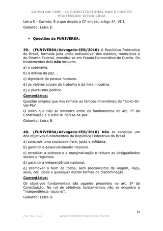 CURSO ON-LINE - D. CONSTITUCIONAL NAS 5 FONTES
PROFESSOR: VÍTOR CRUZ
19
Prof. Vítor Cruz WWW.PONTODOSCONCURSOS.COM.BR
Letra E - Correto. É o que dispõe a CF em seu artigo 4º, VIII.
Gabarito: Letra E.
• Questões da FUNIVERSA:
39. (FUNIVERSA/Advogado-CEB/2010) A República Federativa
do Brasil, formada pela união indissolúvel dos estados, municípios e
do Distrito Federal, constitui-se em Estado Democrático de Direito. Os
fundamentos dela não incluem:
a) a soberania.
b) a defesa da paz. .
c) dignidade da pessoa humana.
d) os valores sociais do trabalho e da livre iniciativa.
e) o pluralismo político.
Comentários:
Questão simples que nos remete ao famoso mnemônico do "So-Ci-Di-
Val-Plu".
O único que não se encontra entre os fundamentos do art. 1º da
Constituição é a letra B: defesa da paz.
Gabarito: Letra B.
40. (FUNIVERSA/Advogado-CEB/2010) Não se constitui um
dos objetivos fundamentais da República Federativa do Brasil
a) construir uma sociedade livre, justa e solidária.
b) garantir o desenvolvimento nacional.
c) erradicar a pobreza e a marginalização e reduzir as desigualdades
sociais e regionais.
d) garantir a independência nacional.
e) promover o bem de todos, sem preconceitos de origem, raça,
sexo, cor, idade e quaisquer outras formas de discriminação.
Comentários:
Os objetivos fundamentais são aqueles presentes no art. 3º da
Constituição. No rol de objetivos fundamentais não se encontra a
"independência nacional".
Gabarito: Letra D.
 