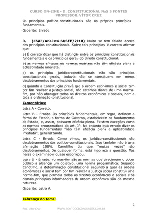 CURSO ON-LINE - D. CONSTITUCIONAL NAS 5 FONTES
PROFESSOR: VÍTOR CRUZ
2
Prof. Vítor Cruz WWW.PONTODOSCONCURSOS.COM.BR
Os princípios político-constitucionais são os próprios princípios
fundamentais.
Gabarito: Errado.
3. (ESAF/Analista-SUSEP/2010) Muito se tem falado acerca
dos princípios constitucionais. Sobre tais princípios, é correto afirmar
que:
a) É correto dizer que há distinção entre os princípios constitucionais
fundamentais e os princípios gerais do direito constitucional.
b) as normas-sínteses ou normas-matrizes não têm eficácia plena e
aplicabilidade imediata.
c) os princípios jurídico-constitucionais não são princípios
constitucionais gerais, todavia não se constituem em meros
desdobramentos dos princípios fundamentais.
d) quando a Constituição prevê que a ordem econômica e social tem
por fim realizar a justiça social, não estamos diante de uma norma-
fim, por não abranger todos os direitos econômicos e sociais, nem a
toda a ordenação constitucional.
Comentários:
Letra A - Correto.
Letra B - Errado. Os princípios fundamentais, em regra, definem a
forma de Estado, a forma de Governo, estabelecem os fundamentos
do Estado, e, assim, possuem eficácia plena. Existem exceções como
as normas programáticas do art. 3º. No entanto está errado dizer os
princípios fundamentais "não têm eficácia plena e aplicabilidade
imediata", generalizando.
Letra C - Errado. Como vimos, os jurídico-constitucionais são
desdobramentos dos político-constitucionais. Isso também não é uma
afirmação 100%. Canotilho diz que "muitas vezes" são
desdobramentos. De qualquer forma, está incorreta a questão. Mas
nessa o examinador quase escorregou.
Letra D - Errado. Normas-fim são as normas que direcionam o poder
público a alcançar um objetivo, uma norma programática. Segundo
Canotilho, a determinação constitucional segundo a qual as ordens
econômicas e social tem por fim realizar a justiça social constitui uma
norma-fim, que permeia todos os direitos econômicos e sociais e os
demais princípios informadores da ordem econômica são da mesma
natureza.
Gabarito: Letra A.
Cobrança do tema:
 