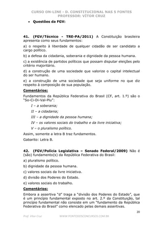 CURSO ON-LINE - D. CONSTITUCIONAL NAS 5 FONTES
PROFESSOR: VÍTOR CRUZ
20
Prof. Vítor Cruz WWW.PONTODOSCONCURSOS.COM.BR
• Questões da FGV:
41. (FGV/Técnico - TRE-PA/2011) A Constituição brasileira
apresenta como seus fundamentos:
a) o respeito à liberdade de qualquer cidadão de ser candidato a
cargo político.
b) a defesa da cidadania, soberania e dignidade da pessoa humana.
c) a existência de partidos políticos que possam disputar eleições pelo
critério majoritário.
d) a construção de uma sociedade que valorize o capital intelectual
do ser humano.
e) a construção de uma sociedade que seja uniforme no que diz
respeito à composição de sua população.
Comentários:
Fundamentos da República Federativa do Brasil (CF, art. 1.º) são o
“So-Ci-Di-Val-Plu”:
I – a soberania;
II – a cidadania;
III – a dignidade da pessoa humana;
IV – os valores sociais do trabalho e da livre iniciativa;
V – o pluralismo político.
Assim, somente a letra B traz fundamentos.
Gabarito: Letra B.
42. (FGV/Polícia Legislativa – Senado Federal/2009) Não é
(são) fundamento(s) da República Federativa do Brasil:
a) pluralismo político.
b) dignidade da pessoa humana.
c) valores sociais da livre iniciativa.
d) divisão dos Poderes do Estado.
e) valores sociais do trabalho.
Comentários:
Embora a assertiva “d” traga a “divisão dos Poderes do Estado”, que
é um princípio fundamental exposto no art. 2.º da Constituição, tal
princípio fundamental não consiste em um “fundamento da República
Federativa do Brasil” como elencado pelas demais assertivas.
 