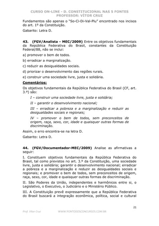 CURSO ON-LINE - D. CONSTITUCIONAL NAS 5 FONTES
PROFESSOR: VÍTOR CRUZ
21
Prof. Vítor Cruz WWW.PONTODOSCONCURSOS.COM.BR
Fundamentos são apenas o “So-Ci-Di-Val-Plu” encontrado nos incisos
do art. 1º da Constituição.
Gabarito: Letra D.
43. (FGV/Analista - MEC/2009) Entre os objetivos fundamentais
da República Federativa do Brasil, constantes da Constituição
Federal/88, não se inclui:
a) promover o bem de todos.
b) erradicar a marginalização.
c) reduzir as desigualdades sociais.
d) priorizar o desenvolvimento das regiões rurais.
e) construir uma sociedade livre, justa e solidária.
Comentários:
Os objetivos fundamentais da República Federativa do Brasil (CF, art.
3.º) são:
I – construir uma sociedade livre, justa e solidária;
II – garantir o desenvolvimento nacional;
III – erradicar a pobreza e a marginalização e reduzir as
desigualdades sociais e regionais;
IV – promover o bem de todos, sem preconceitos de
origem, raça, sexo, cor, idade e quaisquer outras formas de
discriminação.
Assim, o erro encontra-se na letra D.
Gabarito: Letra D.
44. (FGV/Documentador-MEC/2009) Analise as afirmativas a
seguir:
I. Constituem objetivos fundamentais da República Federativa do
Brasil, tal como previstos no art. 3.º da Constituição, uma sociedade
livre, justa e solidária; garantir o desenvolvimento nacional; erradicar
a pobreza e a marginalização e reduzir as desigualdades sociais e
regionais; e promover o bem de todos, sem preconceitos de origem,
raça, sexo, cor, idade e quaisquer outras formas de discriminação.
II. São Poderes da União, independentes e harmônicos entre si, o
Legislativo, o Executivo, o Judiciário e o Ministério Público.
III. A Constituição prevê expressamente que a República Federativa
do Brasil buscará a integração econômica, política, social e cultural
 