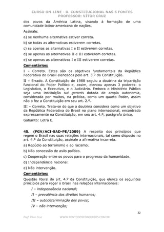 CURSO ON-LINE - D. CONSTITUCIONAL NAS 5 FONTES
PROFESSOR: VÍTOR CRUZ
22
Prof. Vítor Cruz WWW.PONTODOSCONCURSOS.COM.BR
dos povos da América Latina, visando à formação de uma
comunidade latino-americana de nações.
Assinale:
a) se nenhuma alternativa estiver correta.
b) se todas as alternativas estiverem corretas.
c) se apenas as alternativas I e II estiverem corretas.
d) se apenas as alternativas II e III estiverem corretas.
e) se apenas as alternativas I e III estiverem corretas.
Comentários:
I – Correto. Estes são os objetivos fundamentais da República
Federativa do Brasil elencados pelo art. 3.º da Constituição.
II – Errado. A Constituição de 1988 seguiu a doutrina da tripartição
funcional do Poder Político e, assim, elencou apenas 3 poderes: o
Legislativo, o Executivo, e o Judiciário. Embora o Ministério Público
seja uma instituição sui generis dotada de ampla autonomia,
considerada por muitos, na prática, como um quarto Poder, assim
não o fez a Constituição em seu art. 2.º.
III – Correto. Trata-se do que a doutrina considera como um objetivo
da República Federativa do Brasil no plano internacional, encontrado
expressamente na Constituição, em seu art. 4.º, parágrafo único.
Gabarito: Letra E.
45. (FGV/ACI-SAD-PE/2009) A respeito dos princípios que
regem o Brasil nas suas relações internacionais, tal como disposto no
art. 4.º da Constituição, assinale a afirmativa incorreta.
a) Repúdio ao terrorismo e ao racismo.
b) Não concessão de asilo político.
c) Cooperação entre os povos para o progresso da humanidade.
d) Independência nacional.
e) Não intervenção.
Comentários:
Questão literal do art. 4.º da Constituição, que elenca os seguintes
princípios para reger o Brasil nas relações internacionais:
I – independência nacional;
II – prevalência dos direitos humanos;
III – autodeterminação dos povos;
IV – não intervenção;
 