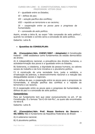 CURSO ON-LINE - D. CONSTITUCIONAL NAS 5 FONTES
PROFESSOR: VÍTOR CRUZ
23
Prof. Vítor Cruz WWW.PONTODOSCONCURSOS.COM.BR
V – igualdade entre os Estados;
VI – defesa da paz;
VII – solução pacífica dos conflitos;
VIII – repúdio ao terrorismo e ao racismo;
IX – cooperação entre os povos para o progresso da
humanidade;
X – concessão de asilo político.
Assim, errada a letra B, ao expor “não concessão de asilo político”,
quando na verdade o correto seria a concessão de asilo político.
Gabarito: Letra B.
• Questões da CONSULPLAN:
46. (Consulplan/Adv. CHESF/2007 - Adaptada) A Constituição
Federal - 1988 estabelece como fundamentos do estado democrático
de direito:
A) A independência nacional, a prevalência dos direitos humanos, a
autodeterminação dos povos e a igualdade entre os Estados.
B) Soberania, a cidadania, a dignidade da pessoa humana, os valores
sociais do trabalho e da livre iniciativa e o pluralismo político.
C) A construção de uma sociedade livre, justa e solidária, a
erradicação da pobreza, o desenvolvimento nacional e a redução das
desigualdades sociais e regionais.
D) A defesa da paz, a cooperação entre os povos para o progresso da
humanidade, a solução pacífica dos conflitos e o repúdio ao
terrorismo e ao racismo.
E) A cooperação entre os povos para o progresso da humanidade, a
defesa da paz e a concessão de asilo político.
Comentários:
Para ser fundamento tem que estar exclusivamente no art. 1º da
Constituição. É o famoso "So-Ci-Di-Val-Plu", os quais são encontrados
na letra B.
Gabarito: Letra B.
47. (Consulplan/Adv. Pref. Nossa Senhora do Socorro -
SE/2005) Não é fundamento da República Federativa do Brasil:
A) A soberania nacional.
B) O pluralismo político.
 