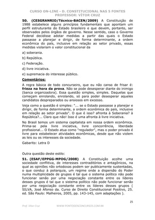 CURSO ON-LINE - D. CONSTITUCIONAL NAS 5 FONTES
PROFESSOR: VÍTOR CRUZ
25
Prof. Vítor Cruz WWW.PONTODOSCONCURSOS.COM.BR
50. (CESGRANRIO/Técnico-BACEN/2009) A Constituição de
1988 estabelece alguns princípios fundamentais que apontam um
perfil estruturante do Estado brasileiro e que devem, portanto, ser
observados pelos órgãos de governo. Nesse sentido, caso o Governo
Federal decidisse adotar medidas a partir das quais o Estado
passasse a planejar e dirigir, de forma determinante, a ordem
econômica do país, inclusive em relação ao setor privado, essas
medidas violariam o valor constitucional da
a) soberania.
b) República.
c) Federação.
d) livre iniciativa.
e) supremacia do interesse público.
Comentários:
A regra básica de todo concurseiro, que eu não canso de frisar é:
frieza na hora da prova. Não se pode desesperar diante do inimigo
(banca organizadora). Essa questão simples, simples. Daquelas que
começam enrolando, enrolando, só para poder desesperar aqueles
candidatos despreparados ou ansiosos em excesso.
Veja como a questão é simples: "... se o Estado passasse a planejar e
dirigir, de forma determinante, a ordem econômica do país, inclusive
em relação ao setor privado". O que é isso? afronta à Soberania? à
República?... Claro que não! Isso é uma afronta à livre iniciativa.
No Brasil temos um sistema capitalista em nossa ordem econômica.
Prima-se pela livre iniciativa, livre concorrência, liberdade
profissional... O Estado atua como "regulador", mas o poder privado é
livre para estabelecer atividades econômicas, desde que não violem
as leis ou os interesses da sociedade.
Gabarito: Letra D
Outra questão deste estilo:
51. (ESAF/EPPGG-MPOG/2008) A Constituição acolhe uma
sociedade conflitiva, de interesses contraditórios e antagônicos, na
qual as opiniões não ortodoxas podem ser publicamente sustentadas,
o que conduz à poliarquia, um regime onde a dispersão do Poder
numa multiplicidade de grupos é tal que o sistema político não pode
funcionar senão por uma negociação constante entre os líderes
desses grupos é tal que o sistema político não pode funcionar senão
por uma negociação constante entre os líderes desses grupos (
SILVA, José Afonso da. Curso de Direito Constitucional Positivo, 25.
ed. São Paulo: Malheiros, 2005, pp. 143-145, com adaptações ).
 