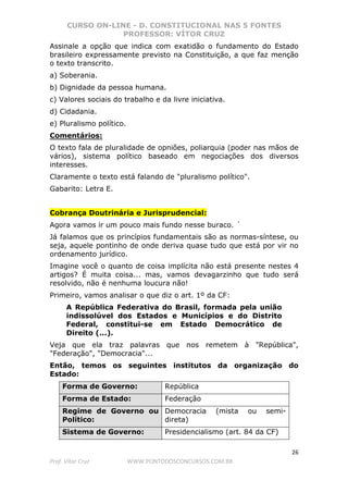 CURSO ON-LINE - D. CONSTITUCIONAL NAS 5 FONTES
PROFESSOR: VÍTOR CRUZ
26
Prof. Vítor Cruz WWW.PONTODOSCONCURSOS.COM.BR
Assinale a opção que indica com exatidão o fundamento do Estado
brasileiro expressamente previsto na Constituição, a que faz menção
o texto transcrito.
a) Soberania.
b) Dignidade da pessoa humana.
c) Valores sociais do trabalho e da livre iniciativa.
d) Cidadania.
e) Pluralismo político.
Comentários:
O texto fala de pluralidade de opniões, poliarquia (poder nas mãos de
vários), sistema político baseado em negociações dos diversos
interesses.
Claramente o texto está falando de "pluralismo político".
Gabarito: Letra E.
Cobrança Doutrinária e Jurisprudencial:
Agora vamos ir um pouco mais fundo nesse buraco. ´
Já falamos que os princípios fundamentais são as normas-síntese, ou
seja, aquele pontinho de onde deriva quase tudo que está por vir no
ordenamento jurídico.
Imagine você o quanto de coisa implícita não está presente nestes 4
artigos? É muita coisa... mas, vamos devagarzinho que tudo será
resolvido, não é nenhuma loucura não!
Primeiro, vamos analisar o que diz o art. 1º da CF:
A República Federativa do Brasil, formada pela união
indissolúvel dos Estados e Municípios e do Distrito
Federal, constitui-se em Estado Democrático de
Direito (...).
Veja que ela traz palavras que nos remetem à "República",
"Federação", "Democracia"...
Então, temos os seguintes institutos da organização do
Estado:
Forma de Governo: República
Forma de Estado: Federação
Regime de Governo ou
Político:
Democracia (mista ou semi-
direta)
Sistema de Governo: Presidencialismo (art. 84 da CF)
 