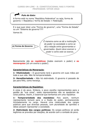 CURSO ON-LINE - D. CONSTITUCIONAL NAS 5 FONTES
PROFESSOR: VÍTOR CRUZ
27
Prof. Vítor Cruz WWW.PONTODOSCONCURSOS.COM.BR
Pulo do Gato:
A forma está no nome "República Federativa" ou seja, forma de
governo = República / forma de Estado = Federação.
E o que quer dizer uma "Forma de governo", uma "Forma de Estado"
ou um "Sistema de governo"???
Vamos lá:
Basicamente são as repúblicas (todos exercem o poder) e as
monarquias (só um exerce o poder).
Características da Monarquia:
1- Vitaliciedade - O governante terá o governo em suas mãos por
toda a sua vida. Não há temporariedade.
2- Hereditariedade - Não há eletividade. O governo é passado de
pai para filho, como herança.
Características da República:
A coisa é do povo. Embora, o povo escolha representantes para a
gestão de "sua coisa", estes representantes não se apoderam da
coisa pública. Assim, é essencial que tenhamos em uma república:
1- Temporariedade dos mandatos: Pois assim, nenhum
representante tomará para si a feição do poder, permanecendo
ilimitadamente no cargo. Haverá uma rotatividade dos cargos
públicos para que diversas pessoas, com pluralidade de opiniões e
idéias possam representar a sociedade.
2- Eletividade dos cargos políticos: Os cargos políticos só serão
legítimos se providos por eleições, de acordo com a vontade do povo.
a) Forma de Governo
É maneira como se dá a instituição
do poder na sociedade e como se
dá a relação entre governantes e
governados. Quem deve exercer o
poder e como este se exerce.
 