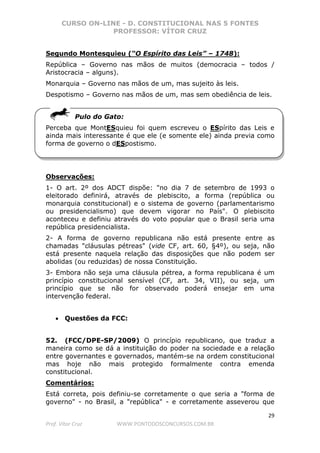 CURSO ON-LINE - D. CONSTITUCIONAL NAS 5 FONTES
PROFESSOR: VÍTOR CRUZ
29
Prof. Vítor Cruz WWW.PONTODOSCONCURSOS.COM.BR
Segundo Montesquieu (“O Espírito das Leis” – 1748):
República – Governo nas mãos de muitos (democracia – todos /
Aristocracia – alguns).
Monarquia – Governo nas mãos de um, mas sujeito às leis.
Despotismo – Governo nas mãos de um, mas sem obediência de leis.
Pulo do Gato:
Perceba que MontESquieu foi quem escreveu o ESpírito das Leis e
ainda mais interessante é que ele (e somente ele) ainda previa como
forma de governo o dESpostismo.
Observações:
1- O art. 2º dos ADCT dispõe: "no dia 7 de setembro de 1993 o
eleitorado definirá, através de plebiscito, a forma (república ou
monarquia constitucional) e o sistema de governo (parlamentarismo
ou presidencialismo) que devem vigorar no País". O plebiscito
aconteceu e definiu através do voto popular que o Brasil seria uma
república presidencialista.
2- A forma de governo republicana não está presente entre as
chamadas "cláusulas pétreas" (vide CF, art. 60, §4º), ou seja, não
está presente naquela relação das disposições que não podem ser
abolidas (ou reduzidas) de nossa Constituição.
3- Embora não seja uma cláusula pétrea, a forma republicana é um
princípio constitucional sensível (CF, art. 34, VII), ou seja, um
princípio que se não for observado poderá ensejar em uma
intervenção federal.
• Questões da FCC:
52. (FCC/DPE-SP/2009) O princípio republicano, que traduz a
maneira como se dá a instituição do poder na sociedade e a relação
entre governantes e governados, mantém-se na ordem constitucional
mas hoje não mais protegido formalmente contra emenda
constitucional.
Comentários:
Está correta, pois definiu-se corretamente o que seria a "forma de
governo" - no Brasil, a "república" - e corretamente asseverou que
 