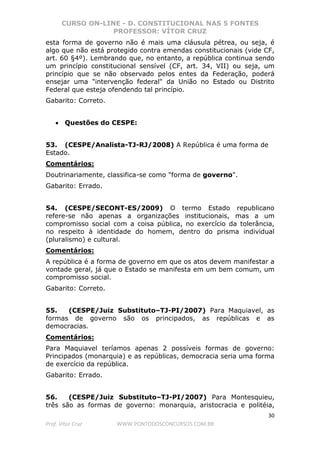 CURSO ON-LINE - D. CONSTITUCIONAL NAS 5 FONTES
PROFESSOR: VÍTOR CRUZ
30
Prof. Vítor Cruz WWW.PONTODOSCONCURSOS.COM.BR
esta forma de governo não é mais uma cláusula pétrea, ou seja, é
algo que não está protegido contra emendas constitucionais (vide CF,
art. 60 §4º). Lembrando que, no entanto, a república continua sendo
um princípio constitucional sensível (CF, art. 34, VII) ou seja, um
princípio que se não observado pelos entes da Federação, poderá
ensejar uma "intervenção federal" da União no Estado ou Distrito
Federal que esteja ofendendo tal princípio.
Gabarito: Correto.
• Questões do CESPE:
53. (CESPE/Analista-TJ-RJ/2008) A República é uma forma de
Estado.
Comentários:
Doutrinariamente, classifica-se como "forma de governo".
Gabarito: Errado.
54. (CESPE/SECONT-ES/2009) O termo Estado republicano
refere-se não apenas a organizações institucionais, mas a um
compromisso social com a coisa pública, no exercício da tolerância,
no respeito à identidade do homem, dentro do prisma individual
(pluralismo) e cultural.
Comentários:
A república é a forma de governo em que os atos devem manifestar a
vontade geral, já que o Estado se manifesta em um bem comum, um
compromisso social.
Gabarito: Correto.
55. (CESPE/Juiz Substituto–TJ-PI/2007) Para Maquiavel, as
formas de governo são os principados, as repúblicas e as
democracias.
Comentários:
Para Maquiavel teríamos apenas 2 possíveis formas de governo:
Principados (monarquia) e as repúblicas, democracia seria uma forma
de exercício da república.
Gabarito: Errado.
56. (CESPE/Juiz Substituto–TJ-PI/2007) Para Montesquieu,
três são as formas de governo: monarquia, aristocracia e politéia,
 