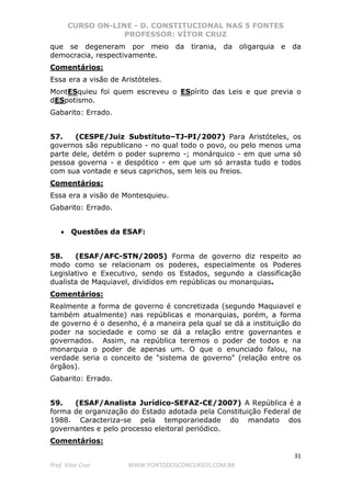CURSO ON-LINE - D. CONSTITUCIONAL NAS 5 FONTES
PROFESSOR: VÍTOR CRUZ
31
Prof. Vítor Cruz WWW.PONTODOSCONCURSOS.COM.BR
que se degeneram por meio da tirania, da oligarquia e da
democracia, respectivamente.
Comentários:
Essa era a visão de Aristóteles.
MontESquieu foi quem escreveu o ESpírito das Leis e que previa o
dESpotismo.
Gabarito: Errado.
57. (CESPE/Juiz Substituto–TJ-PI/2007) Para Aristóteles, os
governos são republicano - no qual todo o povo, ou pelo menos uma
parte dele, detém o poder supremo -; monárquico - em que uma só
pessoa governa - e despótico - em que um só arrasta tudo e todos
com sua vontade e seus caprichos, sem leis ou freios.
Comentários:
Essa era a visão de Montesquieu.
Gabarito: Errado.
• Questões da ESAF:
58. (ESAF/AFC-STN/2005) Forma de governo diz respeito ao
modo como se relacionam os poderes, especialmente os Poderes
Legislativo e Executivo, sendo os Estados, segundo a classificação
dualista de Maquiavel, divididos em repúblicas ou monarquias.
Comentários:
Realmente a forma de governo é concretizada (segundo Maquiavel e
também atualmente) nas repúblicas e monarquias, porém, a forma
de governo é o desenho, é a maneira pela qual se dá a instituição do
poder na sociedade e como se dá a relação entre governantes e
governados. Assim, na república teremos o poder de todos e na
monarquia o poder de apenas um. O que o enunciado falou, na
verdade seria o conceito de "sistema de governo" (relação entre os
órgãos).
Gabarito: Errado.
59. (ESAF/Analista Jurídico-SEFAZ-CE/2007) A República é a
forma de organização do Estado adotada pela Constituição Federal de
1988. Caracteriza-se pela temporariedade do mandato dos
governantes e pelo processo eleitoral periódico.
Comentários:
 