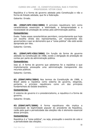 CURSO ON-LINE - D. CONSTITUCIONAL NAS 5 FONTES
PROFESSOR: VÍTOR CRUZ
32
Prof. Vítor Cruz WWW.PONTODOSCONCURSOS.COM.BR
República é a forma de governo adotada pela Constituição e não a
forma de Estado adotada, que foi a federação.
Gabarito: Errado.
60. (ESAF/AFC-CGU/2006) O princípio republicano tem como
características essenciais: a eletividade, a temporariedade e a
necessidade de prestação de contas pela administração pública.
Comentários:
Exato. Todas essas características permitem, conjuntamente que haja
um escolha direta dos representantes, um revezamento dos
governantes e que se demonstre que a "coisa pública" não está sendo
apropriada por eles.
Gabarito: Correto.
61. (ESAF/AFC-CGU/2006) Em função da forma de governo
adotada na Constituição de 1988, existe a obrigação de prestação de
contas por parte da administração pública.
Comentários:
Isso aí. A forma de governo que adotamos foi a república o que
implicitamente pressupõe uma administração transparente dos
recursos públicos.
Gabarito: Correto.
62. (ESAF/MPU/2004) Nos termos da Constituição de 1988, o
Brasil adota a república como sistema de governo, elegendo,
portanto, o princípio republicano como um dos princípios
fundamentais do Estado brasileiro.
Comentários:
O sistema de governo é o presidencialismo, a republica é a forma de
governo.
Gabarito: Errado.
63. (ESAF/AFT/2006) A forma republicana não implica a
necessidade de legitimidade popular do presidente da República,
razão pela qual a periodicidade das eleições não é elemento essencial
desse princípio.
Comentários:
República é a “coisa pública”, ou seja, pressupõe o execício do voto e
a periodicidade das eleições.
 