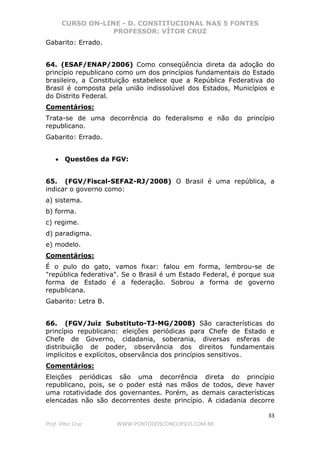 CURSO ON-LINE - D. CONSTITUCIONAL NAS 5 FONTES
PROFESSOR: VÍTOR CRUZ
33
Prof. Vítor Cruz WWW.PONTODOSCONCURSOS.COM.BR
Gabarito: Errado.
64. (ESAF/ENAP/2006) Como conseqüência direta da adoção do
princípio republicano como um dos princípios fundamentais do Estado
brasileiro, a Constituição estabelece que a República Federativa do
Brasil é composta pela união indissolúvel dos Estados, Municípios e
do Distrito Federal.
Comentários:
Trata-se de uma decorrência do federalismo e não do princípio
republicano.
Gabarito: Errado.
• Questões da FGV:
65. (FGV/Fiscal-SEFAZ-RJ/2008) O Brasil é uma república, a
indicar o governo como:
a) sistema.
b) forma.
c) regime.
d) paradigma.
e) modelo.
Comentários:
É o pulo do gato, vamos fixar: falou em forma, lembrou-se de
"república federativa". Se o Brasil é um Estado Federal, é porque sua
forma de Estado é a federação. Sobrou a forma de governo
republicana.
Gabarito: Letra B.
66. (FGV/Juiz Substituto-TJ-MG/2008) São características do
princípio republicano: eleições periódicas para Chefe de Estado e
Chefe de Governo, cidadania, soberania, diversas esferas de
distribuição de poder, observância dos direitos fundamentais
implícitos e explícitos, observância dos princípios sensitivos.
Comentários:
Eleições periódicas são uma decorrência direta do princípio
republicano, pois, se o poder está nas mãos de todos, deve haver
uma rotatividade dos governantes. Porém, as demais características
elencadas não são decorrentes deste princípio. A cidadania decorre
 
