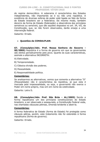 CURSO ON-LINE - D. CONSTITUCIONAL NAS 5 FONTES
PROFESSOR: VÍTOR CRUZ
34
Prof. Vítor Cruz WWW.PONTODOSCONCURSOS.COM.BR
do regime democrático. A soberania é característica dos Estados
independentes, não importando se é ou não uma república. A
existência de diversas esferas de poder está ligada ao fato da forma
de Estado brasileiro ser a federativa. Do mesmo modo, também
decorre da forma de Estado (federação) a observância dos princípios
sensitivos ou sensíveis, que são aqueles dispostos no art. 34, VII, da
Constituição, que, se não forem observados, darão ensejo a uma
intervenção federal.
Gabarito: Errado.
• Questões da CONSULPLAN:
67. (Consulplan/Adv. Pref. Nossa Senhora do Socorro -
SE/2005) República é a forma de governo em que os governantes
são eleitos periodicamente pelo povo. Quanto às suas características,
assinale a alternativa INCORRETA:
A) Eletividade.
B) Temporariedade.
C) Clássica divisão dos poderes.
D) Pessoalidade.
E) Responsabilidade política.
Comentários:
Se analisarmos as alternativas, vemos que somente a alternativa "D"
(Pessoalidade) não é característica da república, já que esta é
marcada pela impessoalidade, ou seja, o governante não exerce o
Poder em nome próprio, mas sim em nome da coletividade.
Gabarito: Letra D.
68. (Consulplan/Adv. Pref. São Brás - AL/2005) Sendo a
forma republicana um dos princípios constitucionais do Estado
brasileiro, a ser observado e assegurado, a Constituição Federal veda,
nas chamadas cláusulas pétreas, emenda tendente a aboli-la.
Comentários:
A forma federativa de Estado (forma de Estado) foi protegida como
cláusula pétrea, porém, este tratamento não foi estendido à forma
republicana (forma de governo).
Gabarito: Errado.
 