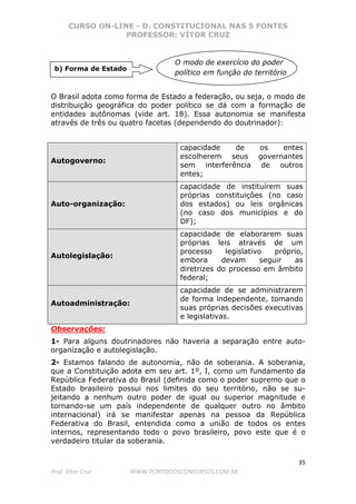 CURSO ON-LINE - D. CONSTITUCIONAL NAS 5 FONTES
PROFESSOR: VÍTOR CRUZ
35
Prof. Vítor Cruz WWW.PONTODOSCONCURSOS.COM.BR
O Brasil adota como forma de Estado a federação, ou seja, o modo de
distribuição geográfica do poder político se dá com a formação de
entidades autônomas (vide art. 18). Essa autonomia se manifesta
através de três ou quatro facetas (dependendo do doutrinador):
Autogoverno:
capacidade de os entes
escolherem seus governantes
sem interferência de outros
entes;
Auto-organização:
capacidade de instituírem suas
próprias constituições (no caso
dos estados) ou leis orgânicas
(no caso dos municípios e do
DF);
Autolegislação:
capacidade de elaborarem suas
próprias leis através de um
processo legislativo próprio,
embora devam seguir as
diretrizes do processo em âmbito
federal;
Autoadministração:
capacidade de se administrarem
de forma independente, tomando
suas próprias decisões executivas
e legislativas.
Observações:
1- Para alguns doutrinadores não haveria a separação entre auto-
organização e autolegislação.
2- Estamos falando de autonomia, não de soberania. A soberania,
que a Constituição adota em seu art. 1º, I, como um fundamento da
República Federativa do Brasil (definida como o poder supremo que o
Estado brasileiro possui nos limites do seu território, não se su-
jeitando a nenhum outro poder de igual ou superior magnitude e
tornando-se um país independente de qualquer outro no âmbito
internacional) irá se manifestar apenas na pessoa da República
Federativa do Brasil, entendida como a união de todos os entes
internos, representando todo o povo brasileiro, povo este que é o
verdadeiro titular da soberania.
b) Forma de Estado
O modo de exercício do poder
político em função do território
 