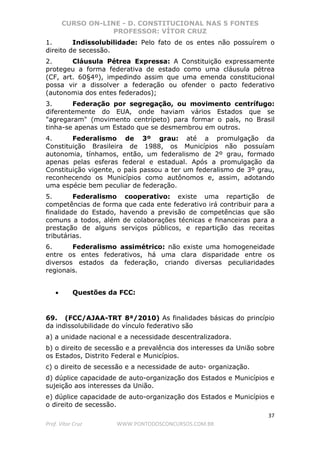 CURSO ON-LINE - D. CONSTITUCIONAL NAS 5 FONTES
PROFESSOR: VÍTOR CRUZ
37
Prof. Vítor Cruz WWW.PONTODOSCONCURSOS.COM.BR
1. Indissolubilidade: Pelo fato de os entes não possuírem o
direito de secessão.
2. Cláusula Pétrea Expressa: A Constituição expressamente
protegeu a forma federativa de estado como uma cláusula pétrea
(CF, art. 60§4º), impedindo assim que uma emenda constitucional
possa vir a dissolver a federação ou ofender o pacto federativo
(autonomia dos entes federados);
3. Federação por segregação, ou movimento centrífugo:
diferentemente do EUA, onde haviam vários Estados que se
"agregaram" (movimento centrípeto) para formar o país, no Brasil
tinha-se apenas um Estado que se desmembrou em outros.
4. Federalismo de 3º grau: até a promulgação da
Constituição Brasileira de 1988, os Municípios não possuíam
autonomia, tínhamos, então, um federalismo de 2º grau, formado
apenas pelas esferas federal e estadual. Após a promulgação da
Constituição vigente, o país passou a ter um federalismo de 3º grau,
reconhecendo os Municípios como autônomos e, assim, adotando
uma espécie bem peculiar de federação.
5. Federalismo cooperativo: existe uma repartição de
competências de forma que cada ente federativo irá contribuir para a
finalidade do Estado, havendo a previsão de competências que são
comuns a todos, além de colaborações técnicas e financeiras para a
prestação de alguns serviços públicos, e repartição das receitas
tributárias.
6. Federalismo assimétrico: não existe uma homogeneidade
entre os entes federativos, há uma clara disparidade entre os
diversos estados da federação, criando diversas peculiaridades
regionais.
• Questões da FCC:
69. (FCC/AJAA-TRT 8ª/2010) As finalidades básicas do princípio
da indissolubilidade do vínculo federativo são
a) a unidade nacional e a necessidade descentralizadora.
b) o direito de secessão e a prevalência dos interesses da União sobre
os Estados, Distrito Federal e Municípios.
c) o direito de secessão e a necessidade de auto- organização.
d) dúplice capacidade de auto-organização dos Estados e Municípios e
sujeição aos interesses da União.
e) dúplice capacidade de auto-organização dos Estados e Municípios e
o direito de secessão.
 