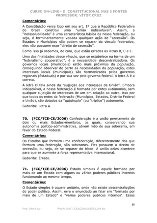 CURSO ON-LINE - D. CONSTITUCIONAL NAS 5 FONTES
PROFESSOR: VÍTOR CRUZ
38
Prof. Vítor Cruz WWW.PONTODOSCONCURSOS.COM.BR
Comentários:
A Constituição versa logo em seu art. 1º que a República Federativa
do Brasil constitui uma “união indissolúvel”. Assim, a
“indissolubilidade” é uma característica básica da nossa federação, ou
seja, é terminantemente vedada qualquer ação de “secessão”. Os
Estados e Municípios não podem se separar do vínculo federativo,
eles não possuem esse “direito de secessão”.
Como isso já sabemos, de cara, que estão erradas as letras B, C e E.
Uma das finalidades desse vínculo, que se estabelece na forma de um
“federalismo cooperativo”, é a necessidade descentralizadora. Os
governos locais (municipais) estão mais próximos da população,
conseguindo observar de perto as necessidades da população, estes
interesses locais (municipais) são harmonizados pelos governos
regionais (Estaduais) e por sua vez pelo governo federal. A letra A é a
correta.
A letra D fala ainda da “sujeição aos interesses da União”. Embora
indissolúvel, a nossa federação é formada por entes autônomos, sem
qualquer sujeição de interesses de um em relação ao outro, isso por
que todos os entes da federação (Municípios, Estados, Distrito Federal
e União), são dotados da “quádrupla” (ou “tríplice”) autonomia.
Gabarito: Letra A.
70. (FCC/TCE-CE/2006) Confederação é a união permanente de
dois ou mais Estados-membros, os quais, conservando sua
autonomia político-administrativa, abrem mão de sua soberania, em
favor do Estado Federal.
Comentários:
Os Estados que formam uma confederação, diferentemente dos que
formam uma federação, são soberanos. Eles possuem o direito de
secessão, ou seja, de se separar do bloco. A união deles acontece
para que se aumente a força representativa internacional.
Gabarito: Errado.
71. (FCC/TCE-CE/2006) Estado simples é aquele formado por
mais de um Estado com alguns ou vários poderes públicos internos
funcionando ao mesmo tempo.
Comentários:
O Estado simples é aquele unitário, onde não existe descentralizções
do poder político. Assim, erra o enunciado ao falar em "formado por
mais de um Estado" e "vários poderes públicos internos". Essas
 