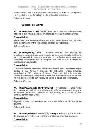 CURSO ON-LINE - D. CONSTITUCIONAL NAS 5 FONTES
PROFESSOR: VÍTOR CRUZ
39
Prof. Vítor Cruz WWW.PONTODOSCONCURSOS.COM.BR
característica seria na verdade referentes a Estados complexos
(federações e confederações) e não a Estados Unitários.
Gabarito: Errado.
• Questões do CESPE:
72. (CESPE/AJAJ-TJAL/2012) Segundo a doutrina, o federalismo
nacional é simétrico, dada a homogeneidade dos entes federativos.
Comentários:
Não existe uma homogeneidade entre os entes federativos, há uma
clara disparidade entre os diversos estados da federação.
Gabarito: Errado.
73. (CESPE/MPS/2010) O Estado federado nos moldes do
brasileiro é caracterizado pelo modelo de descentralização política, a
partir da repartição constitucional de competências entre entidades
federadas autônomas que o integram, em um vínculo indissolúvel,
formando uma unidade.
Comentários:
O Estado federal brasileiro realmente possui uma descentralização
política o que forma 4 espécies de entidades (União, Estados,
Municípios e DF) todas autônomas. Cada um delas tem a sua
competência constitucionalmente atribuída e se reúnem para criar um
vínculo que não pode ser dissolvido, como é típico das federações.
Gabarito: Correto.
74. (CESPE/Analista-SERPRO/2008) A federação é uma forma
de governo na qual há uma nítida separação de competências entre
as esferas estaduais, dotadas de autonomia, e o poder público
central, denominado União.
Comentários:
Segundo a doutrina, trata-se de forma de Estado e não forma de
governo.
Gabarito: Errado.
75. (CESPE/Promotor-MPE-RN/2009) A federação é o sistema
de governo cujo objetivo é manter reunidas autonomias regionais.
Comentários:
 