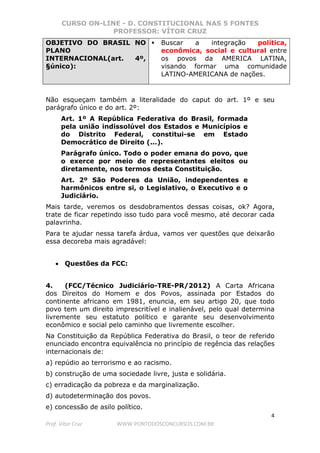 CURSO ON-LINE - D. CONSTITUCIONAL NAS 5 FONTES
PROFESSOR: VÍTOR CRUZ
4
Prof. Vítor Cruz WWW.PONTODOSCONCURSOS.COM.BR
OBJETIVO DO BRASIL NO
PLANO
INTERNACIONAL(art. 4º,
§único):
Buscar a integração política,
econômica, social e cultural entre
os povos da AMERICA LATINA,
visando formar uma comunidade
LATINO-AMERICANA de nações.
Não esqueçam também a literalidade do caput do art. 1º e seu
parágrafo único e do art. 2º:
Art. 1º A República Federativa do Brasil, formada
pela união indissolúvel dos Estados e Municípios e
do Distrito Federal, constitui-se em Estado
Democrático de Direito (...).
Parágrafo único. Todo o poder emana do povo, que
o exerce por meio de representantes eleitos ou
diretamente, nos termos desta Constituição.
Art. 2º São Poderes da União, independentes e
harmônicos entre si, o Legislativo, o Executivo e o
Judiciário.
Mais tarde, veremos os desdobramentos dessas coisas, ok? Agora,
trate de ficar repetindo isso tudo para você mesmo, até decorar cada
palavrinha.
Para te ajudar nessa tarefa árdua, vamos ver questões que deixarão
essa decoreba mais agradável:
• Questões da FCC:
4. (FCC/Técnico Judiciário-TRE-PR/2012) A Carta Africana
dos Direitos do Homem e dos Povos, assinada por Estados do
continente africano em 1981, enuncia, em seu artigo 20, que todo
povo tem um direito imprescritível e inalienável, pelo qual determina
livremente seu estatuto político e garante seu desenvolvimento
econômico e social pelo caminho que livremente escolher.
Na Constituição da República Federativa do Brasil, o teor de referido
enunciado encontra equivalência no princípio de regência das relações
internacionais de:
a) repúdio ao terrorismo e ao racismo.
b) construção de uma sociedade livre, justa e solidária.
c) erradicação da pobreza e da marginalização.
d) autodeterminação dos povos.
e) concessão de asilo político.
 