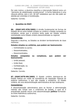 CURSO ON-LINE - D. CONSTITUCIONAL NAS 5 FONTES
PROFESSOR: VÍTOR CRUZ
43
Prof. Vítor Cruz WWW.PONTODOSCONCURSOS.COM.BR
Por este motivo, a doutrina classifica a intervenção federal como um
"elemento de estabilização constitucional". A forma federativa é uma
cláusula pétrea, pois o art. 60 §4º estabelece que ela não pode ser
abolida por emendas à Constituição.
Gabarito: Correto.
• Questões da ESAF:
86. (ESAF/AFC-STN/2005) A divisão fundamental de formas de
Estados dá-se entre Estado simples ou unitário e Estado composto ou
complexo, sendo que o primeiro tanto pode ser Estado unitário
centralizado como Estado unitário descentralizado ou regional.
Comentários:
Segundo a doutrina, os Estados se dividem territorialmente de duas
maneiras:
Estados simples ou unitários, que podem ser basicamente:
o Centralizados ou puros;
o Descentralizados;
o Desconcentrados;
Estados compostos ou complexos, que podem ser
basicamente:
o União pessoal;
o União Real;
o Confederação; ou
o Federação.
Gabarito: Correto.
87. (ESAF/AFTE-RN/2005) O Estado unitário distingue-se do
Estado federal em razão da inexistência de repartição regional de
poderes autônomos, o que não impede a existência, no Estado
unitário, de uma descentralização administrativa do tipo autárquico.
Comentários:
A descentralização adminitrativa para se formar a administração
indireta não rompe com o unitarismo do Estado, o qual só é
prejudicado quando ocorre uma descentralização política formando-
se entes federativos autônomos.
Gabarito: Correto.
 
