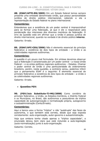 CURSO ON-LINE - D. CONSTITUCIONAL NAS 5 FONTES
PROFESSOR: VÍTOR CRUZ
44
Prof. Vítor Cruz WWW.PONTODOSCONCURSOS.COM.BR
88. (ESAF/AFTE-RN/2005) Em um Estado federal temos sempre
presente uma entidade denominada União, que possui personalidade
jurídica de direito público internacional, cabendo a ela a
representação do Estado federal no plano internacional.
Comentários:
Entendemos que a existência de um poder central é imprescindível
para se formar uma federação, já que é ele o responsável pela
ponderação dos interesses dos diversos membros da federação. O
erro da questão está em afirmar que a União é pessoa jurídica de
direito internacional, quando na verdade é de direito público interno.
Gabarito: Errado.
89. (ESAF/AFC-CGU/2006) Não é elemento essencial do princípio
federativo a existência de dois tipos de entidade - a União e as
coletividades regionais autônomas.
Comentários:
A questão é um pouco mal formulada. Em síntese devemos observar
que a federação é caracterizada por um poder central - a nossa União
Federal – e os entes políticos regionais autônomos – Estados. Chamar
o poder central de União é uma particularidade do ordenamento
brasileiro, porém, nesta questão, a contrário sensu, podemos inferir
que o pensamento ESAF é o seguinte: É elemento essencial do
princípio federativo a existência de dois tipos de entidade - a União e
as coletividades regionais autônomas.
Gabarito: Errado.
• Questões FGV:
90. (FGV/Juiz Substituto-TJ-MG/2008) Como corolário do
princípio federativo, a União, os Estados-membros, o Distrito Federal
e os Municípios, no Brasil, são autônomos e possuidores da tríplice
capacidade de autoorganização e normatização própria, autogoverno
e autoadministração (Certo/Errado).
Comentários:
Aqui a banca usou a forma "tríplice" e não "quádrupla" das faces da
autonomia, o que também está correto, desde que seja exposta
corretamente: auto-organização, autor-governo e autoaministração.
Veja que embora tenha citado apenas a "tríplice capacidade", o
enunciado deixou bem claro que está incluindo a auto-legislação
(auto-normatização) junto à auto-organização.
Gabarito: Correto.
 