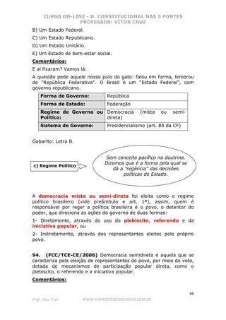 CURSO ON-LINE - D. CONSTITUCIONAL NAS 5 FONTES
PROFESSOR: VÍTOR CRUZ
46
Prof. Vítor Cruz WWW.PONTODOSCONCURSOS.COM.BR
B) Um Estado Federal.
C) Um Estado Republicano.
D) Um Estado Unitário.
E) Um Estado de bem-estar social.
Comentários:
E aí fixaram? Vamos lá:
A questão pede aquele nosso pulo do gato: falou em forma, lembrou
de "República Federativa". O Brasil é um “Estado Federal”, com
governo republicano.
Forma de Governo: República
Forma de Estado: Federação
Regime de Governo ou
Político:
Democracia (mista ou semi-
direta)
Sistema de Governo: Presidencialismo (art. 84 da CF)
Gabarito: Letra B.
A democracia mista ou semi-direta foi eleita como o regime
político brasileiro (vide preâmbulo e art. 1º), assim, quem é
responsável por reger a política brasileira é o povo, o detentor do
poder, que direciona as ações do governo de duas formas:
1- Diretamente, através do uso do plebiscito, referendo e da
iniciativa popular, ou
2- Indiretamente, através dos representantes eleitos pelo próprio
povo.
94. (FCC/TCE-CE/2006) Democracia semidireta é aquela que se
caracteriza pela eleição de representantes do povo, por meio do voto,
dotada de mecanismos de participação popular direta, como o
plebiscito, o referendo e a iniciativa popular.
Comentários:
c) Regime Político
Sem conceito pacífico na doutrina.
Dizemos que é a forma pela qual se
dá a "regência" das decisões
políticas do Estado.
 