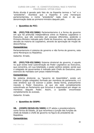 CURSO ON-LINE - D. CONSTITUCIONAL NAS 5 FONTES
PROFESSOR: VÍTOR CRUZ
49
Prof. Vítor Cruz WWW.PONTODOSCONCURSOS.COM.BR
Muita dúvida é gerada pelo fato de na Espanha termos o "rei" e o
"presidente". Acontece que a Espanha é uma monarquia
parlamentarista, o nome "presidente" nada mais é do que
denominação dada ao primeiro-ministro daquele país.
• Questões da FCC:
96. (FCC/TCE-CE/2006) Parlamentarismo é a forma de governo
em que há profunda independência entre os Poderes Legislativo e
Executivo, que são exercidos por pessoas diferentes, podendo o
Primeiro-Ministro indicado pelo Chefe do Executivo, ser destituído por
decisão da maioria do Legislativo, através da aprovação de moção de
desconfiança.
Comentários:
Parlamentarismo é sistema de governo e não forma de governo, esta
seria Monarquia ou República.
Gabarito: Errado.
97. (FCC/TCE-CE/2006) Sistema diretorial de governo, é aquele
no qual existe total subordinação do Poder Legislativo ao Executivo,
que concentra, em sua totalidade, o poder político estatal, sendo que
o colegiado de governantes é indicado pelo Chefe do Executivo, para
exercício do mandato com prazo indeterminado.
Comentários:
No sistema diretorial, ou “governo de Assembléia”, existe um
diretório (órgão colegiado) formado por membros do parlamento, e é
este diretório que irá exercer o poder. Desta forma, praticamente
inexiste o Poder Executivo, já que ele está completamente
subordinado ao Parlamento que inclusive é responsável por eleger os
membros daquele Poder. Assim, a questão encontrasse
completamente às avessas.
Gabarito: Errado.
• Questões do CESPE:
98. (CESPE/SEJUS-ES/2009) A CF adota o presidencialismo
como forma de Estado, já que reconhece a junção das funções de
chefe de Estado e chefe de governo na figura do presidente da
República.
Comentários:
 