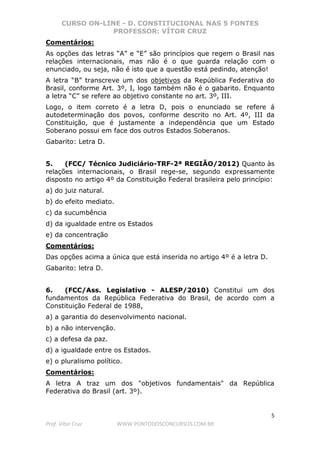 CURSO ON-LINE - D. CONSTITUCIONAL NAS 5 FONTES
PROFESSOR: VÍTOR CRUZ
5
Prof. Vítor Cruz WWW.PONTODOSCONCURSOS.COM.BR
Comentários:
As opções das letras “A” e “E” são princípios que regem o Brasil nas
relações internacionais, mas não é o que guarda relação com o
enunciado, ou seja, não é isto que a questão está pedindo, atenção!
A letra “B” transcreve um dos objetivos da República Federativa do
Brasil, conforme Art. 3º, I, logo também não é o gabarito. Enquanto
a letra “C” se refere ao objetivo constante no art. 3º, III.
Logo, o item correto é a letra D, pois o enunciado se refere á
autodeterminação dos povos, conforme descrito no Art. 4º, III da
Constituição, que é justamente a independência que um Estado
Soberano possui em face dos outros Estados Soberanos.
Gabarito: Letra D.
5. (FCC/ Técnico Judiciário-TRF-2ª REGIÃO/2012) Quanto às
relações internacionais, o Brasil rege-se, segundo expressamente
disposto no artigo 4º da Constituição Federal brasileira pelo princípio:
a) do juiz natural.
b) do efeito mediato.
c) da sucumbência
d) da igualdade entre os Estados
e) da concentração
Comentários:
Das opções acima a única que está inserida no artigo 4º é a letra D.
Gabarito: letra D.
6. (FCC/Ass. Legislativo - ALESP/2010) Constitui um dos
fundamentos da República Federativa do Brasil, de acordo com a
Constituição Federal de 1988,
a) a garantia do desenvolvimento nacional.
b) a não intervenção.
c) a defesa da paz.
d) a igualdade entre os Estados.
e) o pluralismo político.
Comentários:
A letra A traz um dos "objetivos fundamentais" da República
Federativa do Brasil (art. 3º).
 