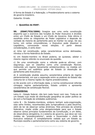 CURSO ON-LINE - D. CONSTITUCIONAL NAS 5 FONTES
PROFESSOR: VÍTOR CRUZ
50
Prof. Vítor Cruz WWW.PONTODOSCONCURSOS.COM.BR
A forma de Estado é a federação. o Presidencialismo seria o sistema
de governo brasileiro.
Gabarito: Errado.
• Questões da ESAF:
99. (ESAF/TCU/2006) Imagine que uma certa constituição
disponha que o exercício das funções do Poder Executivo é dividido
entre um Chefe de Estado e um Chefe de Governo. Este último é
escolhido entre os integrantes do Poder Legislativo e depende da
vontade da maioria do parlamento para se manter no cargo. De seu
turno, em certas circunstâncias, o Executivo pode dissolver o
Legislativo, convocando novas eleições. A partir dessas
considerações, é certo dizer:
a) Uma tal constituição, pelas características acima delineadas,
introduz a forma federativa de Estado.
b) Um Estado-membro no Brasil poderia, se quisesse, adotar o
mesmo regime referido no enunciado da questão.
c) De uma constituição como a referida pode-se afirmar, com
segurança, que se classifica como uma constituição flexível,
instituindo um regime tipicamente antidemocrático, na medida em
que permite um autêntico golpe de Estado (a dissolução do
parlamento pelo Executivo).
d) A constituição aludida assumiu característica própria de regime
parlamentarista, em que a separação entre os poderes do Estado não
costuma ter a mesma rigidez do regime presidencialista.
e) De acordo com a informação dada, a norma constitucional referida
consagra regime parlamentarista, Estado unitário e apresenta
característica de constituição flexível.
Comentários:
Letra A - Estado federal, não tem nada haver com isso. Trata-se de
um Estado cujo modo de distribuição geográfica do poder político se
da com a formação de entidades autônomas.
Letra B - Os Estados-membros, embora tenham auto-organização,
esta sofre limites, reconhecidos pela Jurisprudência e pela Doutrina,
além de ter de observar certas diretrizes. Pelo princípio da simetria
federativa, impõe então uma obrigatoriedade para que o Estado
observe certos princípios fundamentais da Constituição, e um deles,
de observância obrigatória, é o sistema de governo, que deve ser nos
moldes do "presidencialismo", sendo o Governador o chefe do
Executivo estadual. É completamente vedado que um Estado ou
Município escolha o parlamentarismo como seu sistema de governo.
 