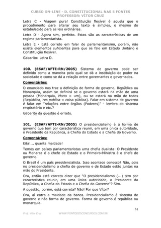 CURSO ON-LINE - D. CONSTITUCIONAL NAS 5 FONTES
PROFESSOR: VÍTOR CRUZ
51
Prof. Vítor Cruz WWW.PONTODOSCONCURSOS.COM.BR
Letra C - Viagem pura! Constituição flexível é aquela que o
procedimento para alterar seu texto é simples, o mesmo do
estabelecido para as leis ordinárias.
Letra D - Agora sim, perfeito. Estas são as características de um
regime parlamentarista.
Letra E - Está correto em falar de parlamentarismo, porém, não
existe elementos suficientes para que se fale em Estado Unitário e
Constituição flexivel.
Gabarito: Letra D.
100. (ESAF/AFTE-RN/2005) Sistema de governo pode ser
definido como a maneira pela qual se dá a instituição do poder na
sociedade e como se dá a relação entre governantes e governados.
Comentários:
O enunciado nos traz a definição de forma de governo, República ou
Monarquia, assim se definirá se o governo estará na mão de uma
pessoa (Monarquia, Mono = um), ou se estará na mão de todos
(República, res publica = coisa pública). Falar em sistema de governo
é falar em "relações entre órgãos (Poderes)" - lembra do sistema
respiratório e etc.?
Gabarito da questão é errado.
101. (ESAF/AFTE-RN/2005) O presidencialismo é a forma de
governo que tem por característica reunir, em uma única autoridade,
o Presidente da República, a Chefia do Estado e a Chefia do Governo.
Comentários:
Eita!... quanta maldade!
Temos em países parlamentaristas uma chefia dualista: O Presidente
ou Monarca é o chefe de Estado e o Primeiro-Ministro é o chefe de
governo.
O Brasil é um país presidencialista. Isso acontece conosco? Não, pois
no presidencialismo a chefia de governo e de Estado estão juntas na
mão do Presidente.
Ora, então está correto dizer que "O presidencialismo (...) tem por
característica reunir, em uma única autoridade, o Presidente da
República, a Chefia do Estado e a Chefia do Governo"? Sim.
A questão, porém, está correta? Não! Por que Vítor?
Ora, aí entra a maldade da banca. Presidencialismo é sistema de
governo e não forma de governo. Forma de governo é república ou
monarquia.
 