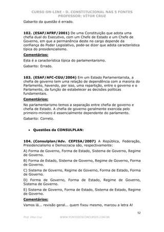 CURSO ON-LINE - D. CONSTITUCIONAL NAS 5 FONTES
PROFESSOR: VÍTOR CRUZ
52
Prof. Vítor Cruz WWW.PONTODOSCONCURSOS.COM.BR
Gabarito da questão é errado.
102. (ESAF/AFRF/2001) De uma Constituição que adota uma
chefia dual do Executivo, com um Chefe de Estado e um Chefe de
Governo, em que a permanência deste no cargo depende da
confiança do Poder Legislativo, pode-se dizer que adota característica
típica do presidencialismo.
Comentários:
Esta é a característica típica do parlamentarismo.
Gabarito: Errado.
103. (ESAF/AFC-CGU/2004) Em um Estado Parlamentarista, a
chefia de governo tem uma relação de dependência com a maioria do
Parlamento, havendo, por isso, uma repartição, entre o governo e o
Parlamento, da função de estabelecer as decisões políticas
fundamentais.
Comentários:
No parlamentarismo temos a separação entre chefia de governo e
chefia de Estado. A chefia de governo geralmente exercida pelo
primeiro-ministro é essencialmente dependente do parlamento.
Gabarito: Correto.
• Questões da CONSULPLAN:
104. (Consulplan/Adv. CEPISA/2007) A República, Federação,
Presidencialismo e Democracia são, respectivamente:
A) Forma de Governo, Forma de Estado, Sistema de Governo, Regime
de Governo.
B) Forma de Estado, Sistema de Governo, Regime de Governo, Forma
de Governo.
C) Sistema de Governo, Regime de Governo, Forma de Estado, Forma
de Governo.
D) Forma de Governo, Forma de Estado, Regime de Governo,
Sistema de Governo.
E) Sistema de Governo, Forma de Estado, Sistema de Estado, Regime
de Governo.
Comentários:
Vamos lá... revisão geral... quem fixou mesmo, marcou a letra A!
 