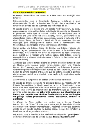 CURSO ON-LINE - D. CONSTITUCIONAL NAS 5 FONTES
PROFESSOR: VÍTOR CRUZ
54
Prof. Vítor Cruz WWW.PONTODOSCONCURSOS.COM.BR
Estado Democrático de Direito:
O Estado democrático de direito é a fase atual da evolução dos
Estados.
Primeiramente, com a Revolução Francesa instala-se o que
chamamos de "Estado de Direito" ou "Estado Liberal de Direito". O
Estado é de direito pois se submete aos comandos da lei.
O Estado Liberal de Direito era um Estado "individualista", ou seja,
preocupava-se com as liberdades individuais. O conceito de liberdade
e igualdade, neste tipo de Estado, porém, era deturpado, pois o
indivíduo era visto como um ser abstrato, "ideal", ignoravam-se as
disparidades reais e diferenças econômicas, sociais e culturais entre
eles. Desta forma, o Estado Liberal de Direito cometeu diversas
injustiças pois preocupava-se apenas com a formalidade das
liberdades, as declarações eram generalistas e abstratas.
Surge então um Estado Social de Direito, ou Estado Material de
Direito. Agora, preocupa-se não somente com a formalidade das
liberdades, mas também em dotar os indivíduos de reais condições
para exercê-las e realizar uma justiça social. Este Estado tentava
compatibilizar o sistema capitalista com o Estado do bem-estar social
(Welfare State).
Acontece que tanto o Estado Liberal de Direito quanto o Estado Social
de Direito nem sempre eram caracterizados com um "Estado
Democrático", ou seja, aquele Estado fundado na Soberania Popular e
que teria o povo como regente dos rumos do país. Inclusive, o Estado
Social de Direito recebia críticas de que se estaria usando a política
do bem-estar social para encobrir uma exploração capitalista ainda
mais cruel.
Assim temos o surgimento do Estado Democrático de Direito.
O Estado de Direito se funda no princípio basilar da "legalidade". O
Estado Democrático de Direto continua a ter a "legalidade" como
base, mas esta legalidade não serve apenas para limitar o poder do
Estado, mas serve de instrumento de transformação da sociedade
devendo estar apoiada na soberania popular, no pluralismo de
idéias, no respeito aos direitos fundamentais e na realização
da justiça social (democracia social, econômica, cultural e
política).
J. Afonso da Silva, então, nos ensina que o termo "Estado
Democrático de Direito" é mais que a mera junção formal do "Estado
de Direito" com "Estado Democrático". Podemos inferir que estamos
diante de um Estado pautado na justiça social, e cujas leis refletem a
finalidade de alcançar o bem comum.
De acordo com o referido autor, teríamos os seguintes "princípios"
do Estado Democrático de Direito e a sua tarefas fundamental:
 