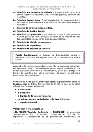 CURSO ON-LINE - D. CONSTITUCIONAL NAS 5 FONTES
PROFESSOR: VÍTOR CRUZ
55
Prof. Vítor Cruz WWW.PONTODOSCONCURSOS.COM.BR
a) Princípio da Constitucionalidade - A Constituição rígida é a
norma superior e legitimada pela vontade popular, devendo ser
respeitada.
b) Princípio democrático - A democracia deve ser representativa e
participativa (democracia mista), além de pluralista com respeito
as minorias.
c) Sistema de direitos fundamentais.
d) Princípio da Justiça Social.
e) Princípio da igualdade - que deve ser a busca pela igualdade
material (tratar de forma desigual os desiguais na medida de suas
desigualdades) e não apenas uma igualdade formal.
f) Princípio da divisão dos poderes.
g) Princípio da legalidade
h) Princípio da Segurança Jurídica.
Tarefa fundamental = Superar as desigualdades sociais e
regionais e instaurar um regime democrático que realize a justiça
social.
Alexandre de Moraes ainda adverte que não se consegue conceituar
um verdadeiro Estado democrático de direito sem a existência de um
Poder Judiciário autônomo e independente, para que exerça sua
função de guardião das leis e garantidor da ordem na estrutura
governamental republicana.
Lembrem-se ainda que a Constituição adotou expressamente como os
fundamentos do Estado Democrático de Direito no qual se constitui
a República Federativa do Brasil:
a soberania;
a cidadania;
a dignidade da pessoa humana;
os valores sociais do trabalho e da livre iniciativa;
o pluralismo político.
Vamos resolver as questões:
106. (CESPE/Analista Judiciário - TJRJ/2008) A expressão
"Estado Democrático de Direito", contida no art. 1.º da CF,
representa a necessidade de se providenciar mecanismos de
 