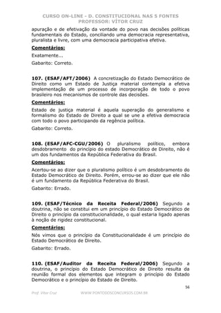 CURSO ON-LINE - D. CONSTITUCIONAL NAS 5 FONTES
PROFESSOR: VÍTOR CRUZ
56
Prof. Vítor Cruz WWW.PONTODOSCONCURSOS.COM.BR
apuração e de efetivação da vontade do povo nas decisões políticas
fundamentais do Estado, conciliando uma democracia representativa,
pluralista e livre, com uma democracia participativa efetiva.
Comentários:
Exatamente...
Gabarito: Correto.
107. (ESAF/AFT/2006) A concretização do Estado Democrático de
Direito como um Estado de Justiça material contempla a efetiva
implementação de um processo de incorporação de todo o povo
brasileiro nos mecanismos de controle das decisões.
Comentários:
Estado de justiça material é aquela superação do generalismo e
formalismo do Estado de Direito a qual se une a efetiva democracia
com todo o povo participando da regência política.
Gabarito: Correto.
108. (ESAF/AFC-CGU/2006) O pluralismo político, embora
desdobramento do princípio do estado Democrático de Direito, não é
um dos fundamentos da República Federativa do Brasil.
Comentários:
Acertou-se ao dizer que o pluralismo político é um desdobramento do
Estado Democrático de Direito. Porém, errou-se ao dizer que ele não
é um fundamento da República Federativa do Brasil.
Gabarito: Errado.
109. (ESAF/Técnico da Receita Federal/2006) Segundo a
doutrina, não se constitui em um princípio do Estado Democrático de
Direito o princípio da constitucionalidade, o qual estaria ligado apenas
à noção de rigidez constitucional.
Comentários:
Nós vimos que o princípio da Constitucionalidade é um princípio do
Estado Democrático de Direito.
Gabarito: Errado.
110. (ESAF/Auditor da Receita Federal/2006) Segundo a
doutrina, o princípio do Estado Democrático de Direito resulta da
reunião formal dos elementos que integram o princípio do Estado
Democrático e o princípio do Estado de Direito.
 