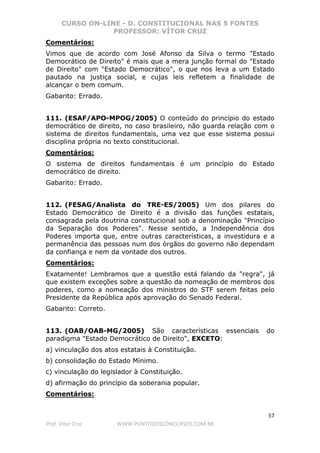 CURSO ON-LINE - D. CONSTITUCIONAL NAS 5 FONTES
PROFESSOR: VÍTOR CRUZ
57
Prof. Vítor Cruz WWW.PONTODOSCONCURSOS.COM.BR
Comentários:
Vimos que de acordo com José Afonso da Silva o termo "Estado
Democrático de Direito" é mais que a mera junção formal do "Estado
de Direito" com "Estado Democrático", o que nos leva a um Estado
pautado na justiça social, e cujas leis refletem a finalidade de
alcançar o bem comum.
Gabarito: Errado.
111. (ESAF/APO-MPOG/2005) O conteúdo do princípio do estado
democrático de direito, no caso brasileiro, não guarda relação com o
sistema de direitos fundamentais, uma vez que esse sistema possui
disciplina própria no texto constitucional.
Comentários:
O sistema de direitos fundamentais é um princípio do Estado
democrático de direito.
Gabarito: Errado.
112. (FESAG/Analista do TRE-ES/2005) Um dos pilares do
Estado Democrático de Direito é a divisão das funções estatais,
consagrada pela doutrina constitucional sob a denominação "Princípio
da Separação dos Poderes". Nesse sentido, a Independência dos
Poderes importa que, entre outras características, a investidura e a
permanência das pessoas num dos órgãos do governo não dependam
da confiança e nem da vontade dos outros.
Comentários:
Exatamente! Lembramos que a questão está falando da "regra", já
que existem exceções sobre a questão da nomeação de membros dos
poderes, como a nomeação dos ministros do STF serem feitas pelo
Presidente da República após aprovação do Senado Federal.
Gabarito: Correto.
113. (OAB/OAB-MG/2005) São características essenciais do
paradigma "Estado Democrático de Direito", EXCETO:
a) vinculação dos atos estatais à Constituição.
b) consolidação do Estado Mínimo.
c) vinculação do legislador à Constituição.
d) afirmação do princípio da soberania popular.
Comentários:
 