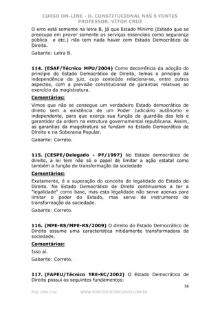 CURSO ON-LINE - D. CONSTITUCIONAL NAS 5 FONTES
PROFESSOR: VÍTOR CRUZ
58
Prof. Vítor Cruz WWW.PONTODOSCONCURSOS.COM.BR
O erro está somente na letra B, já que Estado Mínimo (Estado que se
preocupa em prover somente os serviços essenciais como segurança
pública e etc.) não tem nada haver com Estado Democrático de
Direito.
Gabarito: Letra B.
114. (ESAF/Técnico MPU/2004) Como decorrência da adoção do
princípio do Estado Democrático de Direito, temos o princípio da
independência do juiz, cujo conteúdo relaciona-se, entre outros
aspectos, com a previsão constitucional de garantias relativas ao
exercício da magistratura.
Comentários:
Vimos que não se consegue um verdadeiro Estado democrático de
direito sem a existência de um Poder Judiciário autônomo e
independente, para que exerça sua função de guardião das leis e
garantidor da ordem na estrutura governamental republicana. Assim,
as garantias da magistratura se fundam no Estado Democrático de
Direito e na Soberania Popular.
Gabarito: Correto.
115. (CESPE/Delegado - PF/1997) No Estado democrático de
direito, a lei tem não só o papel de limitar a ação estatal como
também a função de transformação da sociedade
Comentários:
Exatamente, é a superação do conceito de legalidade do Estado de
Direito. No Estado Democrático de Direto continuamos a ter a
"legalidade" como base, mas esta legalidade não serve apenas para
limitar o poder do Estado, mas serve de instrumento de
transformação da sociedade.
Gabarito: Correto.
116. (MPE-RS/MPE-RS/2009) O direito do Estado Democrático de
Direito assume uma característica nitidamente transformadora da
sociedade.
Comentários:
Isso aí.
Gabarito: Correto.
117. (FAPEU/Técnico TRE-SC/2002) O Estado Democrático de
Direito possui os seguintes fundamentos:
 