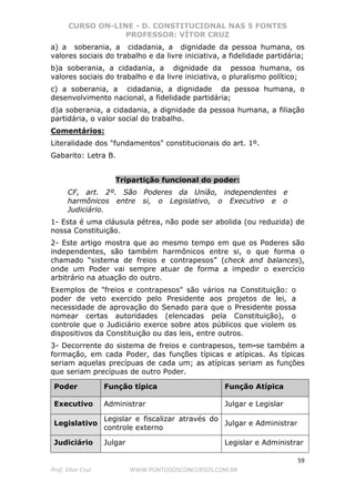 CURSO ON-LINE - D. CONSTITUCIONAL NAS 5 FONTES
PROFESSOR: VÍTOR CRUZ
59
Prof. Vítor Cruz WWW.PONTODOSCONCURSOS.COM.BR
a) a soberania, a cidadania, a dignidade da pessoa humana, os
valores sociais do trabalho e da livre iniciativa, a fidelidade partidária;
b)a soberania, a cidadania, a dignidade da pessoa humana, os
valores sociais do trabalho e da livre iniciativa, o pluralismo político;
c) a soberania, a cidadania, a dignidade da pessoa humana, o
desenvolvimento nacional, a fidelidade partidária;
d)a soberania, a cidadania, a dignidade da pessoa humana, a filiação
partidária, o valor social do trabalho.
Comentários:
Literalidade dos "fundamentos" constitucionais do art. 1º.
Gabarito: Letra B.
Tripartição funcional do poder:
CF, art. 2º. São Poderes da União, independentes e
harmônicos entre si, o Legislativo, o Executivo e o
Judiciário.
1- Esta é uma cláusula pétrea, não pode ser abolida (ou reduzida) de
nossa Constituição.
2- Este artigo mostra que ao mesmo tempo em que os Poderes são
independentes, são também harmônicos entre si, o que forma o
chamado “sistema de freios e contrapesos” (check and balances),
onde um Poder vai sempre atuar de forma a impedir o exercício
arbitrário na atuação do outro.
Exemplos de "freios e contrapesos" são vários na Constituição: o
poder de veto exercido pelo Presidente aos projetos de lei, a
necessidade de aprovação do Senado para que o Presidente possa
nomear certas autoridades (elencadas pela Constituição), o
controle que o Judiciário exerce sobre atos públicos que violem os
dispositivos da Constituição ou das leis, entre outros.
3- Decorrente do sistema de freios e contrapesos, tem-se também a
formação, em cada Poder, das funções típicas e atípicas. As típicas
seriam aquelas precípuas de cada um; as atípicas seriam as funções
que seriam precípuas de outro Poder.
Poder Função típica Função Atípica
Executivo Administrar Julgar e Legislar
Legislativo
Legislar e fiscalizar através do
controle externo
Julgar e Administrar
Judiciário Julgar Legislar e Administrar
 