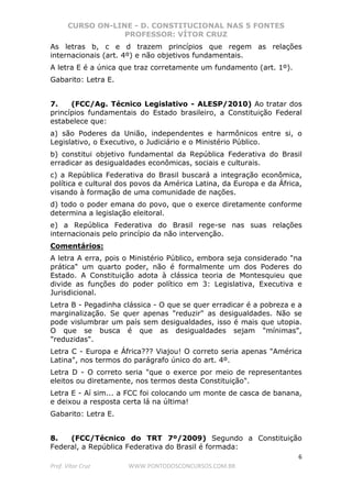 CURSO ON-LINE - D. CONSTITUCIONAL NAS 5 FONTES
PROFESSOR: VÍTOR CRUZ
6
Prof. Vítor Cruz WWW.PONTODOSCONCURSOS.COM.BR
As letras b, c e d trazem princípios que regem as relações
internacionais (art. 4º) e não objetivos fundamentais.
A letra E é a única que traz corretamente um fundamento (art. 1º).
Gabarito: Letra E.
7. (FCC/Ag. Técnico Legislativo - ALESP/2010) Ao tratar dos
princípios fundamentais do Estado brasileiro, a Constituição Federal
estabelece que:
a) são Poderes da União, independentes e harmônicos entre si, o
Legislativo, o Executivo, o Judiciário e o Ministério Público.
b) constitui objetivo fundamental da República Federativa do Brasil
erradicar as desigualdades econômicas, sociais e culturais.
c) a República Federativa do Brasil buscará a integração econômica,
política e cultural dos povos da América Latina, da Europa e da África,
visando à formação de uma comunidade de nações.
d) todo o poder emana do povo, que o exerce diretamente conforme
determina a legislação eleitoral.
e) a República Federativa do Brasil rege-se nas suas relações
internacionais pelo princípio da não intervenção.
Comentários:
A letra A erra, pois o Ministério Público, embora seja considerado "na
prática" um quarto poder, não é formalmente um dos Poderes do
Estado. A Constituição adota à clássica teoria de Montesquieu que
divide as funções do poder político em 3: Legislativa, Executiva e
Jurisdicional.
Letra B - Pegadinha clássica - O que se quer erradicar é a pobreza e a
marginalização. Se quer apenas "reduzir" as desigualdades. Não se
pode vislumbrar um país sem desigualdades, isso é mais que utopia.
O que se busca é que as desigualdades sejam "mínimas",
"reduzidas".
Letra C - Europa e África??? Viajou! O correto seria apenas "América
Latina", nos termos do parágrafo único do art. 4º.
Letra D - O correto seria "que o exerce por meio de representantes
eleitos ou diretamente, nos termos desta Constituição".
Letra E - Aí sim... a FCC foi colocando um monte de casca de banana,
e deixou a resposta certa lá na última!
Gabarito: Letra E.
8. (FCC/Técnico do TRT 7º/2009) Segundo a Constituição
Federal, a República Federativa do Brasil é formada:
 