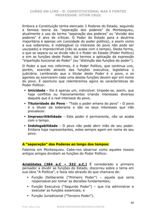 CURSO ON-LINE - D. CONSTITUCIONAL NAS 5 FONTES
PROFESSOR: VÍTOR CRUZ
60
Prof. Vítor Cruz WWW.PONTODOSCONCURSOS.COM.BR
Embora a Constituição tenha elencado 3 Poderes do Estado, seguindo
a famosa teoria da "separação dos poderes" de Montesquieu,
atualmente o uso do termo "separação dos poderes" ou "divisão dos
poderes" é alvo de críticas. O Poder do Estado para a doutrina
majoritária é apenas um (unicidade do poder político), e assim como
a sua soberania, é indelegável (o interesse do povo não pode ser
usurpado) e imprescritível (não se acaba com o tempo). Desta forma,
o que se separa ou se divide não é o Poder do Estado (Poder Político)
e sim as funções deste Poder, daí termos a aplicação da expressão
"tripartição funcional do Poder" (ou "distinção das funções do poder").
O Poder a que nos referimos, é o Poder Político, que continua uno,
porém, exercido através das funções executiva, legislativa e
judiciária. Lembrando que o titular deste Poder é o povo, e os
agentes ao exercerem cada uma destas funções devem agir em nome
do povo. É oportuno que relembremos agora as características do
Poder Político:
Unicidade - Ele é apenas um, indivisível. Impede-se, assim, que
haja conflitos ou fracionamentos criando interesses diversos
daquele que é o real interesse do povo.
Titularidade do Povo - "Todo o poder emana do povo" - O povo
é o titular da soberania e são os seus interesses que irão
prevalecer.
Imprescritibilidade - Este poder é permanente, não se acaba
com o tempo.
Indelegabilidade - O povo não pode abrir mão de seu poder.
Embora haja representantes, estes sempre agem em nome do seu
povo.
A “separação” dos Poderes ao longo dos tempos:
Falamos em Montesquieu. Cabe-nos observar como aqueles nossos
antigos amigos dividiam as funções do Poder Político:
Aristóteles (384 a.C – 322 a.C.) É considerado o primeiro
pensador a dividir as funções do Estado, discorreu sobre o tema em
sua obra “A Política”, e fazia isto através do que chamava de:
Função Deliberante (“Primeiro Poder”) – aquela que seria
responsável por tomar as decisões fundamentais;
Função Executiva (“Segundo Poder”) – que iria administrar e
executar as funções essenciais; e
Função Jurisdicional (“Terceiro Poder”).
 
