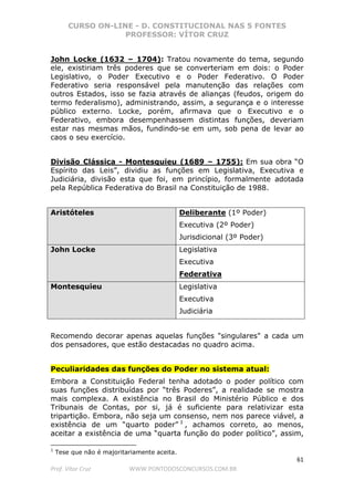 CURSO ON-LINE - D. CONSTITUCIONAL NAS 5 FONTES
PROFESSOR: VÍTOR CRUZ
61
Prof. Vítor Cruz WWW.PONTODOSCONCURSOS.COM.BR
John Locke (1632 – 1704): Tratou novamente do tema, segundo
ele, existiriam três poderes que se converteriam em dois: o Poder
Legislativo, o Poder Executivo e o Poder Federativo. O Poder
Federativo seria responsável pela manutenção das relações com
outros Estados, isso se fazia através de alianças (feudos, origem do
termo federalismo), administrando, assim, a segurança e o interesse
público externo. Locke, porém, afirmava que o Executivo e o
Federativo, embora desempenhassem distintas funções, deveriam
estar nas mesmas mãos, fundindo-se em um, sob pena de levar ao
caos o seu exercício.
Divisão Clássica - Montesquieu (1689 – 1755): Em sua obra “O
Espírito das Leis”, dividiu as funções em Legislativa, Executiva e
Judiciária, divisão esta que foi, em princípio, formalmente adotada
pela República Federativa do Brasil na Constituição de 1988.
Aristóteles Deliberante (1º Poder)
Executiva (2º Poder)
Jurisdicional (3º Poder)
John Locke Legislativa
Executiva
Federativa
Montesquieu Legislativa
Executiva
Judiciária
Recomendo decorar apenas aquelas funções "singulares" a cada um
dos pensadores, que estão destacadas no quadro acima.
Peculiaridades das funções do Poder no sistema atual:
Embora a Constituição Federal tenha adotado o poder político com
suas funções distribuídas por “três Poderes”, a realidade se mostra
mais complexa. A existência no Brasil do Ministério Público e dos
Tribunais de Contas, por si, já é suficiente para relativizar esta
tripartição. Embora, não seja um consenso, nem nos parece viável, a
existência de um “quarto poder” 1
, achamos correto, ao menos,
aceitar a existência de uma “quarta função do poder político”, assim,
1
Tese que não é majoritariamente aceita.
 