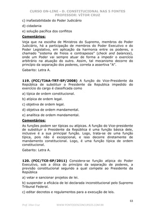 CURSO ON-LINE - D. CONSTITUCIONAL NAS 5 FONTES
PROFESSOR: VÍTOR CRUZ
63
Prof. Vítor Cruz WWW.PONTODOSCONCURSOS.COM.BR
c) inafastabilidade do Poder Judiciário
d) cidadania
e) solução pacífica dos conflitos
Comentários:
Veja que na escolha de Ministros do Supremo, membros do Poder
Judiciário, há a participação de membros do Poder Executivo e do
Poder Legislativo, em aplicação da harmonia entre os poderes, o
chamado “sistema de freios e contrapesos” (check and balances),
onde um Poder vai sempre atuar de forma a impedir o exercício
arbitrário na atuação do outro. Assim, tal mecanismo decorre do
princípio da separação dos poderes, correta a assertiva “A”.
Gabarito: Letra A.
119. (FCC/TJAA-TRT-SP/2008) A função do Vice-Presidente da
República de substituir o Presidente da Republica impedido do
exercício do cargo é classificada como
a) típica de ordem constitucional.
b) atípica de ordem legal.
c) objetiva de ordem legal.
d) objetiva de ordem mandamental.
e) analítica de ordem mandamental.
Comentários:
As funções podem ser típicas ou atípicas. A função do Vice-presidente
de substituir o Presidente da República é uma função básica dele,
inclusive é a sua principal função. Logo, trata-se de uma função
típica, pois não é excepcional, e isso decorre diretamente de
mandamento constitucional. Logo, é uma função típica de ordem
constitucional.
Gabarito: Letra A.
120. (FCC/TCE-SP/2011) Considera-se função atípica do Poder
Executivo, sob a ótica do princípio da separação de poderes, a
previsão constitucional segundo a qual compete ao Presidente da
República
a) vetar e sancionar projetos de lei.
b) suspender a eficácia de lei declarada inconstitucional pelo Supremo
Tribunal Federal.
c) editar decretos e regulamentos para a execução de leis.
 